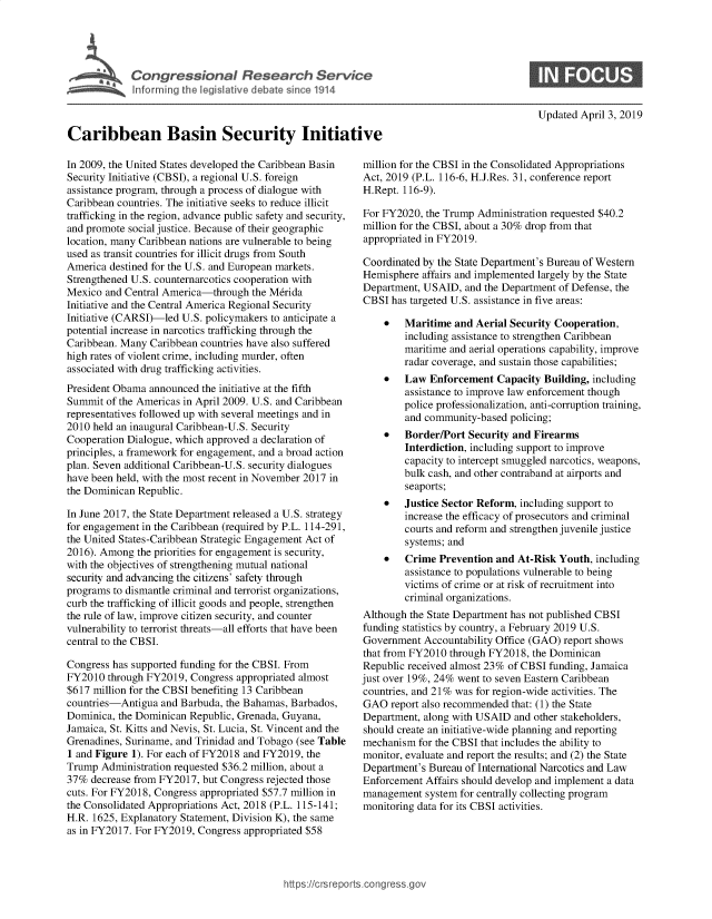 handle is hein.crs/govzai0001 and id is 1 raw text is: 








Updated April 3, 2019


Caribbean Basin Security Initiat

In 2009, the United States developed the Caribbean Basin
Security Initiative (CBSI), a regional U.S. foreign
assistance program, through a process of dialogue with
Caribbean countries. The initiative seeks to reduce illicit
trafficking in the region, advance public safety and security,
and promote social justice. Because of their geographic
location, many Caribbean nations are vulnerable to being
used as transit countries for illicit drugs from South
America destined for the U.S. and European markets.
Strengthened U.S. counternarcotics cooperation with
Mexico  and Central America-through  the Mrida
Initiative and the Central America Regional Security
Initiative (CARSI)-led U.S. policymakers to anticipate a
potential increase in narcotics trafficking through the
Caribbean. Many Caribbean countries have also suffered
high rates of violent crime, including murder, often
associated with drug trafficking activities.
President Obama announced  the initiative at the fifth
Summit  of the Americas in April 2009. U.S. and Caribbean
representatives followed up with several meetings and in
2010 held an inaugural Caribbean-U.S. Security
Cooperation Dialogue, which approved a declaration of
principles, a framework for engagement, and a broad action
plan. Seven additional Caribbean-U.S. security dialogues
have been held, with the most recent in November 2017 in
the Dominican Republic.

In June 2017, the State Department released a U.S. strategy
for engagement in the Caribbean (required by P.L. 114-291,
the United States-Caribbean Strategic Engagement Act of
2016). Among  the priorities for engagement is security,
with the objectives of strengthening mutual national
security and advancing the citizens' safety through
programs to dismantle criminal and terrorist organizations,
curb the trafficking of illicit goods and people, strengthen
the rule of law, improve citizen security, and counter
vulnerability to terrorist threats-all efforts that have been
central to the CBSI.

Congress has supported funding for the CBSI. From
FY2010  through FY2019, Congress appropriated almost
$617 million for the CBSI benefiting 13 Caribbean
countries-Antigua  and Barbuda, the Bahamas, Barbados,
Dominica, the Dominican Republic, Grenada, Guyana,
Jamaica, St. Kitts and Nevis, St. Lucia, St. Vincent and the
Grenadines, Suriname, and Trinidad and Tobago (see Table
1 and Figure 1). For each of FY2018 and FY2019, the
Trump  Administration requested $36.2 million, about a
37%  decrease from FY2017, but Congress rejected those
cuts. For FY2018, Congress appropriated $57.7 million in
the Consolidated Appropriations Act, 2018 (P.L. 115-141;
H.R. 1625, Explanatory Statement, Division K), the same
as in FY2017. For FY2019, Congress appropriated $58


million for the CBSI in the Consolidated Appropriations
Act, 2019 (P.L. 116-6, H.J.Res. 31, conference report
H.Rept. 116-9).

For FY2020,  the Trump Administration requested $40.2
million for the CBSI, about a 30% drop from that
appropriated in FY2019.

Coordinated by the State Department's Bureau of Western
Hemisphere  affairs and implemented largely by the State
Department, USAID,  and the Department of Defense, the
CBSI  has targeted U.S. assistance in five areas:

    *   Maritime  and Aerial Security Cooperation,
        including assistance to strengthen Caribbean
        maritime and aerial operations capability, improve
        radar coverage, and sustain those capabilities;
    *   Law  Enforcement   Capacity Building, including
        assistance to improve law enforcement though
        police professionalization, anti-corruption training,
        and community-based  policing;
    *   Border/Port  Security and Firearms
        Interdiction, including support to improve
        capacity to intercept smuggled narcotics, weapons,
        bulk cash, and other contraband at airports and
        seaports;
    *   Justice Sector Reform, including support to
        increase the efficacy of prosecutors and criminal
        courts and reform and strengthen juvenile justice
        systems; and
    *   Crime  Prevention and  At-Risk Youth, including
        assistance to populations vulnerable to being
        victims of crime or at risk of recruitment into
        criminal organizations.
Although the State Department has not published CBSI
funding statistics by country, a February 2019 U.S.
Government  Accountability Office (GAO) report shows
that from FY2010 through FY2018,  the Dominican
Republic received almost 23% of CBSI funding, Jamaica
just over 19%, 24% went to seven Eastern Caribbean
countries, and 21% was for region-wide activities. The
GAO   report also recommended that: (1) the State
Department, along with USAID  and other stakeholders,
should create an initiative-wide planning and reporting
mechanism  for the CBSI that includes the ability to
monitor, evaluate and report the results; and (2) the State
Department's Bureau of International Narcotics and Law
Enforcement  Affairs should develop and implement a data
management  system for centrally collecting program
monitoring data for its CBSI activities.


