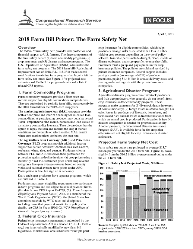 handle is hein.crs/govzap0001 and id is 1 raw text is: 




Congressional Research Service


0


April 3, 2019


2018 Farm Bill Primer: The Farm Safety Net


Overview
The federal farm safety net provides risk protection and
financial support to U.S. farmers. The three components of
the farm safety net are (1) farm commodity programs, (2)
crop insurance, and (3) disaster assistance programs. The
U.S. Department of Agriculture (USDA) administers the
farm safety net programs. The 2018 farm bill (Agricultural
Improvement  Act of 2018, P.L. 115-334) made several
modifications to existing farm programs but largely left the
farm safety net intact. See Figure 1 for projected cost
estimates and Table 1 for program details and a list of
related CRS reports.

1. Farm Commodity Programs
Farm commodity  programs provide a floor price and
income support for eligible commodities and producers.
They are authorized by periodic farm bills, most recently by
the 2018 farm bill for the 2019-2023 crop years.
The marketing  assistance loan (MAL) program provides
both a floor price and interim financing for so-called loan
commodities. A participating producer may put a harvested
loan crop under a nine-month, nonrecourse loan valued at
a statutory commodity loan rate. Then the producer has the
option to repay the loan and reclaim the crop if market
conditions are favorable or select another MAL benefit
when crop market prices are below the loan rate.
The Agriculture Risk Coverage  (ARC)  and Price Loss
Coverage  (PLC) programs provide additional income
support for certain covered commodities such as corn,
soybeans, wheat, rice, and peanuts. Producers choose
between PLC  and ARC  based on their preference for
protection against a decline in either (a) crop prices using a
statutorily fixed PLC reference price or (b) crop revenue
using on a five-year average revenue based on county
yields and national average farm prices under ARC.
Participation is free, but sign up is necessary.
Dairy and sugar producers have separate programs, which
are outlined in Table 1.
Producers must meet eligibility requirements to participate
in farm programs and are subject to annual payment limits.
(For details, see CRS Report R44739, U.S. Farm Program
Eligibility and Payment Limits.) Also, as a member of the
World Trade Organization (WTO), the United States has
committed to abide by WTO rules and disciplines,
including those that govern domestic farm policy. (For
details, see CRS In Focus IF10192, WTO Disciplines of
Domestic Support for Agriculture.)
2. Federal Crop Insurance
Federal crop insurance is permanently authorized by the
Federal Crop Insurance Act as amended (7 U.S.C. 1501 et
seq.) but is periodically modified by new farm bill
legislation. It makes available subsidized multiple peril


crop insurance for eligible commodities, which helps
producers manage risks associated with a loss in either
yield or crop revenue depending on the type of policy
selected. Insurable perils include drought, flood, insects or
disease outbreaks, and crop-specific revenue shortfalls.
Producers must sign up and pay a premium for crop
insurance policies. The policies are sold and serviced by
private insurance companies. Federal support includes
paying a portion (an average of 62%) of producer
premiums, paying $1.4 billion in annual delivery costs, and
sharing underwriting risk with the private insurance
companies.
3. Agricultural Disaster Programs
Agricultural disaster programs cover livestock producers
and fruit tree producers, who generally do not benefit from
crop insurance and/or commodity programs. These
programs make payments  for (1) livestock deaths in excess
of normal mortality; (2) forage losses related to drought; (3)
other losses for producers of livestock, honeybees, and
farm-raised fish; and (4) losses in trees/bushes/vines from
which an annual crop is produced. Participation is free. No
disaster designation is needed for program availability.
Another program, the Noninsured Disaster Assistance
Program (NAP),  is available for a fee for crops that
otherwise are not eligible for crop insurance or disaster
assistance.

Projected Farm Safety Net Cost
Farm safety net outlays are projected to average $13.7
billion per year under the 2018 farm bill (Figure 1), down
slightly from the $14.2 billion average annual outlay under
the 2014 farm bill.
Figure I. Safety Net Projected Costs, $ Billions


$18


$14





$2
$0


  $ Billiol
,____ .3 4Fama


>2
V
~?cw

K'
2014


I_____ 21  Frr, EO,1
  Di a~~ter Asitne,


-I


     C





Crop  I


DM
1ro


iodity
rams




ance


2015 2016 2017 2018 2019 2020 2021 2022 2023


Source: Compiled by CRS; data for 2014-2017 are from FSA;
projections for 2018 2023 are from CBO's January 2019 USDA
baseline projections.


https://crsrepots.congress.go)


isur


