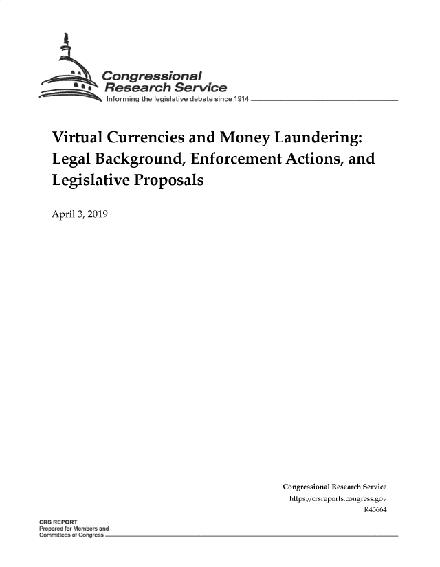 handle is hein.crs/govzbc0001 and id is 1 raw text is: 







         Congressional
       * Research Service
          Informing the egislative debate since19414




Virtual   Currencies and Money Laundering:

Legal  Background, Enforcement Actions, and

Legislative   Proposals



April 3, 2019


Congressional Research Service
https://crsreports.congress.gov
              R45664


CR5 REPORT
Prep&ed r Membe ~nd
Commite ofCOe


