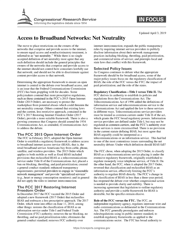 handle is hein.crs/govzbk0001 and id is 1 raw text is: 





Conresioa Reeac Seric


Updated April 3, 2019


Access to Broadband Networks: Net Neutrality


The move  to place restrictions on the owners of the
networks that comprise and provide access to the internet,
to ensure equal access and nondiscriminatory treatment, is
referred to as net neutrality. While there is no single
accepted definition of net neutrality most agree that any
such definition should include the general principles that
owners of the networks that comprise and provide access to
the internet should not control how consumers lawfully use
that network; and should not be able to discriminate against
content provider access to that network.

Determining the appropriate framework to ensure an open
internet is central to the debate over broadband access, and
is an issue that the Federal Communications Commission
(FCC) has been grappling with for decades. Some
policymakers contend that more proscriptive regulations,
such as those contained in the FCC's 2015 Open Internet
Order (2015 Order), are necessary to protect the
marketplace from potential abuses which could threaten the
net neutrality concept. Others contend that existing laws
and the current, less restrictive approach, contained in the
FCC's  2017 Restoring Internet Freedom Order (2017
Order), provide a more suitable framework. There is also a
growing consensus that Congress should amend the 1934
Communications  Act, as amended, (Communications Act)
to address the debate.

The   FCC 2015 Open Internet Order
The FCC  in February 2015, adopted the Open Internet
Order to establish a regulatory framework to address access
to broadband internet access service (BIAS), that is, the
retail broadband service Americans buy from cable, phone,
satellite, and wireless providers. The 2015 Order which
applies to both mobile as well as fixed BIAS included
provisions that reclassified BIAS as a telecommunications
service under Title II of the Communications Act; placed a
ban on blocking, throttling, and paid prioritization; created
a general conduct standard; enhanced transparency
requirements; permitted providers to engage in reasonable
network management  and provide specialized services
(e.g., heart or energy consumption monitors); and in general
did not apply the rules to internet interconnection.

The   FCC 2017 Restoring Internet
Freedom Order
In December 2017  the FCC vacated the 2015 Order and
adopted a new framework (2017 Order) that reclassifies
BIAS  and embraces a less proscriptive approach. The 2017
Order, which went into effect on June 11, 2018, among
other things: restores the classification of BIAS as an
information service under Title I and Federal Trade
Commission  (FTC)  authority; removes the no blocking, no
throttling, and no paid prioritization rules; eliminates the
general conduct standard; removes FCC authority over


internet interconnection; expands the public transparency
rules by requiring internet service providers to publicly
disclose information about their network management
practices including blocking, throttling, paid prioritization,
and commercial terms of service; and preempts local and
state laws that conflict with this framework.

Selected Policy Issues
As Congress continues to debate what the appropriate
framework  should be for broadband access, some of the
major policy issues focus on: the regulatory classification of
BIAS; the role of the FCC versus the FTC; the impact of
paid prioritization; and the role of the states.

Regulatory  Classification-Title I versus Title II. The
FCC  derives its authority to establish its policies and
regulations from the Communications Act. The
Telecommunications  Act of 1996 added the definitions of
information service and telecommunications service to the
Communications  Act and applied the law to these services
in different ways. Telecommunications service providers
must be treated as common carriers under Title II of the act,
which grants the FCC broad regulatory powers. Information
service providers are defined under Title I, but may not be
regulated as common carriers, and the FCC's authority over
those services is more circumscribed. There is no provision
in the current statute defining BIAS, but most agree that
BIAS  arguably could be interpreted as a
telecommunications or an information service. This had led
to one of the most contentious issues surrounding the net
neutrality debate: Under which definition should BIAS fall?

The FCC  chose, when adopting the 2015 Order, to classify
BIAS  as a telecommunications service placing it under the
extensive regulatory framework, originally established to
regulate monopoly voice telephone service, of Title II. On
the other hand, the FCC, when it adopted the 2017 Order,
reversed that classification and reclassified BIAS as an
information service, effectively limiting the FCC's
authority to regulate BIAS directly. The FCC's change in
the classification of BIAS in less than a three-year period,
has reopened the debate over whether congressional action
is needed to provide clarity and stability. There is
increasing agreement that legislation to outline regulatory
authority and provide a stable framework for BIAS is
desirable, but the specifics remain elusive.

Role of the FCC versus the FTC.  The FCC, an
independent regulatory agency, regulates interstate wire and
radio communications as delineated in the Communications
Act. The FCC generally promulgates and enforces
rules/regulations using its public interest standard, to
establish regulatory frameworks as applied to the
communications  sector. The FTC has broad authority to


https://crsreports.congr


