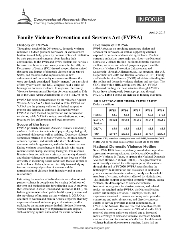 handle is hein.crs/govzbr0001 and id is 1 raw text is: 





Cogesoa Resarc Servic


0


April 3, 2019


Family Violence Prevention and Services Act (FVPSA)


History of FYPSA
Throughout much  of the 20th century, domestic violence
remained a hidden problem. Survivors (or victims) were
hesitant to seek help, primarily because of fear of retaliation
by their partners and concerns about leaving their
communities. In the 1960s and 1970s, shelters and services
for survivors became more widely available. In 1984, the
Department of Justice (DOJ) issued a report that examined
the scope and impact of domestic violence in the United
States, and recommended improvements in law
enforcement and community responses to offenses that
were previously considered family matters. As a result of
efforts by advocates and DOJ, Congress held a series of
hearings on domestic violence. In response, the Family
Violence Prevention and Services Act was enacted as Title
III of the Child Abuse Amendments of 1984 (P.L. 98-457).
FVPSA  has twice been amended by the Violence Against
Women   Act (VAWA),  first enacted in 1994. FVPSA and
VAWA are   the primary vehicles for federal support to
prevent and respond to domestic violence; however,
FVPSA   is more focused on prevention and services for
survivors, while VAWA's unique contributions are more
focused on law enforcement and legal responses.
Scope of the Issue
FVPSA  primarily addresses domestic violence and dating
violence. Both can include acts of physical, psychological,
and sexual violence as well as stalking. Domestic violence,
sometimes referred to as family violence, involves current
or former spouses, individuals who share children in
common,  cohabiting partners, and other intimate partners.
Dating violence occurs between individuals who have a
romantic relationship, including teenagers. The research
literature does not indicate a primary reason why domestic
and dating violence are perpetrated, in part because of the
difficulty in measuring social conditions that can influence
such violence. It does, however, identify two underlying
factors: the unequal position of women and the
normalization of violence, both in society and in some
relationships.
Estimating the number of individuals involved in intimate
partner violence is complicated by varying definitions of
the term and methodologies for collecting data. A study by
the Centers for Disease Control and Prevention (CDC), the
federal government's lead public health agency, examined
the prevalence of intimate partner violence in 2015. Over
one-third of women and men in America reported that they
experienced sexual violence, physical violence, and/or
stalking by an intimate partner in their lifetime. However,
women  were more likely to experience related impacts,
such as having injuries and a need for victim services.


Overview of FYPSA
FVPSA   focuses on providing temporary shelter and
services for survivors, as well as supporting children
exposed to domestic and teen dating violence. The law
currently authorizes three major activities-the National
Domestic Violence Hotline (hotline); domestic violence
shelters, services, and related program support; and the
Domestic Violence Prevention Enhancement and
Leadership Through Alliances (DELTA) program. The U.S.
Department of Health and Human Services' (HHS') Family
and Youth Services Bureau (FYSB) administers funding for
the hotline and domestic violence shelters and services. The
CDC,  also within HHS, administers DELTA. FVPSA
authorized funding for these activities through FY2015.
Funds have subsequently been appropriated through
FY2019. Table  1 shows an increase in funding over time.

Table  I.FVPSA  Actual Funding, FY201 5-FY2019
Dollars in millions

            FYI5     FY16     FY17     FY18     FY19
Hotline       $4.5     $8.3     $8.2     $9.3    $10.3
Shelter &   $135.0   $150.0   $150.5   $158.4   $164.5
Services
DELTA         $5.4     $5.5     $5.5     $5.5     $5.5
Total       $144.9   $163.8   $164.2   $173.1   $180.3
Source: CRS, based on correspondence with HHS, November 2018.
Note: Due to rounding, some numbers do not add to the total.
National Domestic Violence Hotline
Since 1996, HHS has competitively awarded a cooperative
agreement to one organization, the National Council on
Family Violence in Texas, to operate the National Domestic
Violence Hotline (National Hotline). The agreement was
most recently awarded for a five-year period that extends
through the end of FY2020. FVPSA specifies that the
hotline provide information and assistance to adult and
youth victims of domestic violence, family and household
members  of victims, and others affected by victimization.
This includes support concerning domestic violence, dating
violence, children exposed to domestic violence,
intervention programs for abusive partners, and related
topics. As required under FVPSA, the National Hotline
carries out multiple activities. It employs, trains, and
supervises personnel to answer incoming calls; provides
counseling and referral services; and directly connects
callers to service providers in local communities. In
FY2018, the National Hotline received more than 23,000
calls each month and responded to 74% of all calls. HHS
reported that some calls were missed due to increased
media coverage of domestic violence, increased Spanish
chat services, and forwarding of calls from local domestic
violence hotlines due to severe weather. It also had an


https://crsreports.congress go


