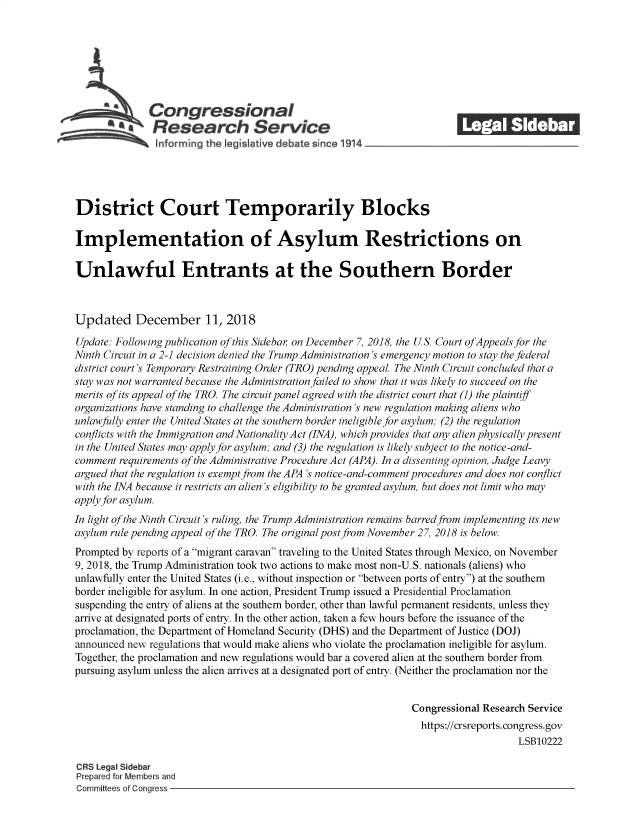 handle is hein.crs/govzcw0001 and id is 1 raw text is: 















District Court Temporarily Blocks

Implementation of Asylum Restrictions on

Unlawful Entrants at the Southern Border



Updated December 11, 2018

Update: Following publication of this Sideba, on December 7, 2018, the US. Court ofAppeals for the
Ninth Circuit in a 2-1 decision denied the Trump Administration's emergency motion to stay the federal
district court's Temporary Restraining Order (TRO) pending appeal. The Ninth Circuit concluded that a
stay was not warranted because the Administration failed to show that it was likely to succeed on the
merits of its appeal of the TRO. The circuit panel agreed with the district court that (1) the plaintiff
organizations have standing to challenge the Administration's new regulation making aliens who
unlawfully enter the United States at the southern border ineligible for asylum; (2) the regulation
conflicts with the Immigration and Nationality Act (INA), which provides that any alien physically present
in the United States may apply for asylum; and (3) the regulation is likely subject to the notice-and-
comment  requirements of the Administrative Procedure Act (APA). In a dissenting opinion, Judge Leavy
argued that the regulation is exempt from the APA's notice-and-comment procedures and does not conflict
with the INA because it restricts an alien's eligibility to be granted asylum, but does not limit who may
apply for asylum.
In light of the Ninth Circuit's ruling, the Trump Administration remains barred from implementing its new
asylum rule pending appeal of the TRO. The original post from November 27, 2018 is below.
Prompted by reports of a migrant caravan traveling to the United States through Mexico, on November
9, 2018, the Trump Administration took two actions to make most non-U.S. nationals (aliens) who
unlawfully enter the United States (i.e., without inspection or between ports of entry) at the southern
border ineligible for asylum. In one action, President Trump issued a Presidential Proclamation
suspending the entry of aliens at the southern border, other than lawful permanent residents, unless they
arrive at designated ports of entry. In the other action, taken a few hours before the issuance of the
proclamation, the Department of Homeland Security (DHS) and the Department of Justice (DOJ)
announced new regulations that would make aliens who violate the proclamation ineligible for asylum.
Together, the proclamation and new regulations would bar a covered alien at the southern border from
pursuing asylum unless the alien arrives at a designated port of entry. (Neither the proclamation nor the


                                                                Congressional Research Service
                                                                  https://crsreports.congress.gov
                                                                                     LSB10222

CRS Legal Sidebar
Prepared for Members and
Committees of Congress


