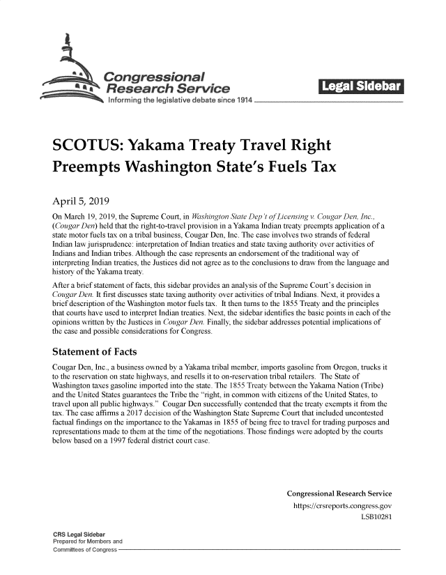 handle is hein.crs/govzcx0001 and id is 1 raw text is: 







              Congressional                                              ______
            *Research Service






SCOTUS: Yakama Treaty Travel Right

Preempts Washington State's Fuels Tax



April  5, 2019

On March  19, 2019, the Supreme Court, in Washington State Dep't ofLicensing v. Cougar Den, Inc.,
(Cougar Den) held that the right-to-travel provision in a Yakama Indian treaty preempts application of a
state motor fuels tax on a tribal business, Cougar Den, Inc. The case involves two strands of federal
Indian law jurisprudence: interpretation of Indian treaties and state taxing authority over activities of
Indians and Indian tribes. Although the case represents an endorsement of the traditional way of
interpreting Indian treaties, the Justices did not agree as to the conclusions to draw from the language and
history of the Yakama treaty.
After a brief statement of facts, this sidebar provides an analysis of the Supreme Court's decision in
Cougar Den. It first discusses state taxing authority over activities of tribal Indians. Next, it provides a
brief description of the Washington motor fuels tax. It then turns to the 1855 Treaty and the principles
that courts have used to interpret Indian treaties. Next, the sidebar identifies the basic points in each of the
opinions written by the Justices in Cougar Den. Finally, the sidebar addresses potential implications of
the case and possible considerations for Congress.

Statement of Facts

Cougar Den, Inc., a business owned by a Yakama tribal member, imports gasoline from Oregon, trucks it
to the reservation on state highways, and resells it to on-reservation tribal retailers. The State of
Washington taxes gasoline imported into the state. The 1855 Treaty between the Yakama Nation (Tribe)
and the United States guarantees the Tribe the right, in common with citizens of the United States, to
travel upon all public highways. Cougar Den successfully contended that the treaty exempts it from the
tax. The case affirms a 2017 decision of the Washington State Supreme Court that included uncontested
factual findings on the importance to the Yakamas in 1855 of being free to travel for trading purposes and
representations made to them at the time of the negotiations. Those findings were adopted by the courts
below based on a 1997 federal district court case.





                                                                Congressional Research Service
                                                                  https://crsreports.congress.gov
                                                                                     LSB10281

CRS Legal Sidebar
Prepared for Members and
Committees of Congress


