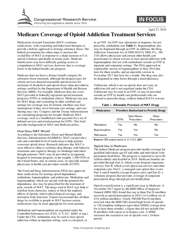 handle is hein.crs/govzeb0001 and id is 1 raw text is: 








                                                                                                   April 27, 2018

Medicare Coverage of Opioid Addiction Treatment Services


Medication-Assisted Treatment (MAT) combines
medications, with counseling and behavioral therapies to
provide a holistic approach to treating substance abuse. The
federal government has taken steps to increase the
availability of MAT in response to a sharp increase in U.S.
opioid overdoses and deaths in recent years. Medicare
beneficiaries may have difficulty gaining access to
comprehensive MAT   services, however, due to coverage
limits in the federal health care program.

Medicare does not have a distinct benefit category for
substance abuse treatment, although the program pays for
certain services deemed reasonable and necessary for
treatment of alcoholism and opioid abuse when provided in
settings certified by the Department of Health and Human
Services (HHS). For example, Medicare does not cover
MAT   provided in federally registered opioid treatment
programs (OTPs  or methadone clinics). Medicare may pay
for MAT  drugs and counseling in other certified care
settings but coverage may be limited, enrollees may face
interruptions if they move between care settings, and cost-
sharing may vary. Congress and the Trump Administration
are considering proposals for broader Medicare MAT
coverage, such as a bundled provider payment for a set of
defined services and reimbursement for OTPs. This brief
provides background on MAT  and Medicare policy.

How   Does  MAT   Work?
According to the Substance Abuse and Mental Health
Services Administration (SAMHSA), MAT   can provide a
safe and controlled level of medication to help patients
overcome  opioid abuse. Research indicates that MAT is
most effective when it combines drug therapy with behavior
treatments and cognitive therapy (to challenge individual
thought patterns). MAT may be provided in an inpatient
hospital or treatment program; in the roughly 1,500 OTPs in
the United States; and, in certain cases, by specially trained
physicians or health care providers outside of OTPs.

The Food and Drug Administration (FDA) has approved
three medications for treating opioid dependence:
methadone, buprenorphine, and naltrexone. Methadone and
buprenorphine, which are opioids with the potential for
dependence, also may be prescribed for the treatment of
pain, outside of MAT. The drugs used in MAT may help to
stabilize brain chemistry, reduce or block the euphoric
effects of opioids, relieve physiological cravings, and
normalize body functions. Experts recommend that all three
drugs be available to people in MAT because certain
medications may be more appropriate for some patients.

Methadone  and buprenorphine are regulated under the
Controlled Substances Act (CSA; 21 U.S.C. §§801 et seq.).
Under the CSA, methadone  may be used to treat opioid
addiction within an inpatient setting, such as a hospital, or


in an OTP. An OTP  may administer or dispense, but not
prescribe, methadone (see Table 1). Buprenorphine also
may be dispensed through an OTP. In addition, the Drug
Addiction Treatment Act of 2000 (DATA 2000; P.L. 106-
310) allows physicians and certain other health care
practitioners to obtain waivers to treat opioid addiction with
buprenorphine (but not with methadone) outside an OTP in
inpatient and outpatient settings. The FDA approved an
implantable version of buprenorphine in May 2016 that
lasts for three months, and an injectable version in
November  2017 that lasts for a month. The drug may also
be dispensed in other forms through a retail pharmacy.

Naltrexone, which is not an opioid, does not carry an
addiction risk and is not regulated under the CSA.
Naltrexone may be used in an OTP, or may be provided
outside an OTP by health care professionals who are
allowed to prescribe drugs, without federal DATA waivers.

      Table  I . Allowable Provision of MAT Druus


         Data Waiver
OTPs     Prescribers


Methadone


Buprenorphine
Naltrexone


  Other
Prescribers


Yes         No             No


Yes         Yes
Yes         Yes


No
Yes


Source: CRS analysis based on 21 U.S.C. §801.

Opioid  Use  in Medicare
The federal Medicare program provides health coverage for
qualified individuals age 65 and older and individuals with
permanent disabilities. The program is expected to serve 60
million elderly and disabled in 2018. Medicare benefits are
provided through Part A, which covers hospital (inpatient)
services; Part B, which covers physician services and other
outpatient care; Part C, a managed care option that covers
Part A and B benefits (except hospice care); and Part D, a
voluntary program that provides coverage of outpatient
prescription drugs through private health plans.

Opioid overutilization is a significant issue in Medicare. A
November  2017 report by the HHS Office of Inspector
General (HHS  OIG) found that one in three Part D enrollees
received an opioid prescription in 2016 (14.4 million out of
43.6 million enrollees). Nearly 500,000 Part D enrollees
received what the HHS OIG termed high levels of opioids
(a 120 morphine milligram equivalent [MME] average dose
for at least three months), a figure that did not include Part
D enrollees with cancer or in hospice care. A MME
measures the cumulative use of opioids over a 24-hour
period.



