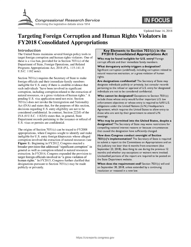 handle is hein.crs/govzei0001 and id is 1 raw text is: 








                                                                                              Updated June 14, 2018

Targeting Foreign Corruption and Human Rights Violators in

FY2018 Consolidated Appropriations

Introduction                                                    Key  Elements to Section 7031(c) in the
The United States maintains several foreign policy tools to    FY2018   Consolidated Appropriations Act
target foreign corruption and human rights violators. One of Who may  be found ineligible for U.S. entry? Foreign
these is a visa ban, provided for in Section 7031(c) of the corrupt officials and their immediate family members.
Department  of State, Foreign Operations, and Related
Programs  Appropriations Act, 2018 (P.L. 115-141; 8         Wa     eoaoyatvt         rgesadsgain
U.S.C. 112    ote).                                        Significant corruption (undefined), including corruption reated to
               U.S.C.  112 note).naiturail resources extraiction, or a, gross violaition of humnn
Section 7031(c) requires the Secretary of State to make    rights.
foreign officials and their immediate family members       Are  designations confidential? The Secretary of State may
ineligible for U.S. entry if there is credible evidence that designate individuals publicly or privately, but consular records
such individuals have been involved in significant        pertaining to the refusal or approval of US. entry for designated
corruption, including corruption related to the extraction of  individuals are not to be considered confidential.
natural resources, or a gross violation of human rights. A Who  cannot be designated? Exceptions to Section 7031(c)
pending U.S. visa application need not exist. Section      include those whose entry would further important U.S. lw
703 1(c) does not invoke the Immigration and Nationality   enforcement objectives or whose entry is required to fulfill U.S.
Act (INA) and states that, for the purposes of this section, obligations under the United Nations (U.N.) Headquarters
decisions regarding U.S. entry eligibility are not to be   Agreement, which requires the United States to allow entry to
considered confidential. In contrast, Section 222(f) of the those who are sent by their government to attend U.N.
INA  (8 U.S.C. 1182(f)) states that, in general, State     meetings.
Department  records pertaining to the issuance or refusal of Who may  be permitted into the United States, despite a
U.S. visas or permits are confidential.                    designation? The Secretary of State may waive restrictions for

The origins of Section 703 1(c) can be traced to FY2008      cased te    inat   ae sf    cil cnged.
appropriations, when Congress sought to identify and make
ineligible for U.S. entry foreign kleptocrats whose alleged How  does Congress conduct  oversight of Section
corruption involved the extraction of natural resources (see 7031 (c)s implementation? The Secretary of State is required
Figure 1). Beginning in FY2012, Congress enacted a         to submit a report to the Committees on Appropriations and on
broader provision that addressed significant corruption in the udiciary not Later than 6 months from enactment (due
general as well as corruption related to natural resources September 23, 2018), describing its use during the previous 12
extraction. In FY2014, Congress expanded the provision to  months and whether any exceptions or waivers were invoked.
target foreign officials involved in a gross violation of Unclassified portions of the report are required to be posted on
human  rights. In FY2015, Congress further clarified that the State Department website.
designations pursuant to Section 703 1(c) may be made      When   does the requirement  end? Section 7031(c) will end
publicly or privately,                                     on September 30, 2Q18, unless extended bynu i continuing


