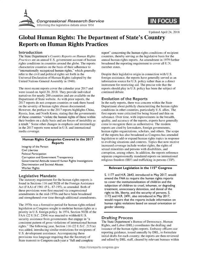 handle is hein.crs/govzfa0001 and id is 1 raw text is: 





Inomir  t he leIltv    eae   i    11


                                                                                          Updated  April 24, 2018

Global Human Rights: The Department of State's Country

Reports on Human Rights Practices


Introduction
The State Department's Country Reports on Human Rights
Practices are an annual U.S. government account of human
rights conditions in countries around the globe. The reports
characterize countries on the basis of their adherence to
internationally recognized human rights, which generally
refer to the civil and political rights set forth in the
Universal Declaration of Human Rights (adopted by the
United Nations General Assembly in 1948).

The most recent reports cover the calendar year 2017 and
were issued on April 20, 2018. They provide individual
narratives for nearly 200 countries and are available on the
Department of State website. As with prior reports, the
2017 reports do not compare countries or rank them based
on the severity of human rights abuses documented.
However, the preface to the 2017 reports highlights China,
Russia, Iran, and North Korea, stating that the governments
of these countries violate the human rights of those within
their borders on a daily basis and are forces of instability as
a result. Some other changes in emphasis and terminology
in the 2017 reports were noted in U.S. and international
media coverage.

   Human   Rights Categories  Covered   in the 2017
                       Reports
  Integrity of the Person
  Civil Liberties
  Political Participation
  Corruption and Government Transparency
  Governmental Attitude toward Human Rights Investigations
  Discrimination and Societal Abuses
  Worker  Rights

Legislative Mandate
The statutory requirement for the human rights reports is
found in Sections 116 and 502B of the Foreign Assistance
Act (FAA) of 1961 (P.L. 87-195), as amended. Both of
these provisions were first enacted via congressional
amendments  in the mid-1970s and have been broadened
and strengthened over time through additional amendments.

The 1970s was a formative period for human rights-related
legislation as Congress sought to enshrine human rights as a
priority in U.S. foreign policy. In 1974, Section 502B of the
FAA  (22 U.S.C. 2304) was enacted to withhold U.S.
security assistance from governments that engage in a
consistent pattern of gross violations of international human
rights. The following year, Section 116 (22 U.S.C. 2151n)
was added, introducing similar restrictions for recipients of
U.S. development assistance. Accompanying these
provisions was language requiring that the Secretary of
State transmit to Congress each year a full and complete


report concerning the human rights conditions of recipient
countries, thereby serving as the legislative basis for the
annual human rights reports. An amendment in 1979 further
broadened the reporting requirement to cover all U.N.
member  states.

Despite their legislative origin in connection with U.S.
foreign assistance, the reports have generally served as an
information source for U.S. policy rather than as a direct
instrument for restricting aid. The precise role that the
reports should play in U.S. policy has been the subject of
continued debate.

Evolution of the Reports
In the early reports, there was concern within the State
Department about publicly characterizing the human rights
conditions in other countries, particularly U.S. allies. The
first reports were criticized for being biased and thin on
substance. Over time, with improvements in the breadth,
quality, and accuracy of the reports, experts have generally
come  to recognize them as authoritative. The modern
reports are cited by lawmakers, foreign governments,
human  rights organizations, scholars, and others. The scope
of the reports has also broadened as Congress has amended
legislation to add or expand human rights topics in response
to evolving situations and contexts. Topics that now receive
increased coverage include worker rights, the rights of
sexual minorities and persons with disabilities, and
corruption, among others. In addition, the reports reference
separate congressionally mandated reports on international
religious freedom (IRF) and trafficking in persons (TIP).

     Relevant  Legislation in the II 5t Congress

  S. 1177 and H.R. 2643, introduced in May 2017, would
  amend  the FAA to require the human rights reports
  to cover the institutionalization of children and the
  subjection of children to cruel, inhuman, or degrading
  treatment, unnecessary detention, and denial of the
  right to life, liberty, and the security of persons. S.
  1172 and H.R. 2491, also introduced in May 2017,
  would  require that the reports include information on
  human  rights violations based on sexual orientation or
  gender identity.


Drafting Process
The State Department's Bureau of Democracy, Human
Rights, and Labor (DRL) coordinates the drafting and
issuance of the human rights reports. Embassy officers use
reporting guidance, issued annually by DRL, to formulate
initial drafts for each country; the reports are then reviewed
and edited by DRL staff, cleared by relevant bureaus within


://crsreports.congress.gos


S



