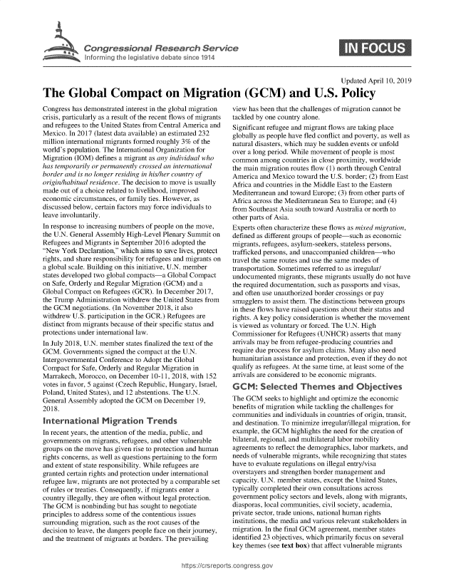handle is hein.crs/govzgk0001 and id is 1 raw text is: 





Cogesoa Resarc Sev1


0


                                                                                          Updated  April 10, 2019

The Global Compact on Migration (GCM) and U.S. Policy


Congress has demonstrated interest in the global migration
crisis, particularly as a result of the recent flows of migrants
and refugees to the United States from Central America and
Mexico. In 2017 (latest data available) an estimated 232
million international migrants formed roughly 3% of the
world's population. The International Organization for
Migration (IOM) defines a migrant as any individual who
has temporarily or permanently crossed an international
border and is no longer residing in his/her country of
origin/habitual residence. The decision to move is usually
made out of a choice related to livelihood, improved
economic circumstances, or family ties. However, as
discussed below, certain factors may force individuals to
leave involuntarily.
In response to increasing numbers of people on the move,
the U.N. General Assembly High-Level Plenary Summit on
Refugees and Migrants in September 2016 adopted the
New  York Declaration, which aims to save lives, protect
rights, and share responsibility for refugees and migrants on
a global scale. Building on this initiative, U.N. member
states developed two global compacts-a Global Compact
on Safe, Orderly and Regular Migration (GCM) and a
Global Compact on Refugees (GCR). In December  2017,
the Trump Administration withdrew the United States from
the GCM  negotiations. (In November 2018, it also
withdrew U.S. participation in the GCR.) Refugees are
distinct from migrants because of their specific status and
protections under international law.
In July 2018, U.N. member states finalized the text of the
GCM.  Governments  signed the compact at the U.N.
Intergovernmental Conference to Adopt the Global
Compact  for Safe, Orderly and Regular Migration in
Marrakech, Morocco, on December  10-11, 2018, with 152
votes in favor, 5 against (Czech Republic, Hungary, Israel,
Poland, United States), and 12 abstentions. The U.N.
General Assembly adopted the GCM  on December  19,
2018.
International Migration Trends
In recent years, the attention of the media, public, and
governments on migrants, refugees, and other vulnerable
groups on the move has given rise to protection and human
rights concerns, as well as questions pertaining to the form
and extent of state responsibility. While refugees are
granted certain rights and protection under international
refugee law, migrants are not protected by a comparable set
of rules or treaties. Consequently, if migrants enter a
country illegally, they are often without legal protection.
The GCM   is nonbinding but has sought to negotiate
principles to address some of the contentious issues
surrounding migration, such as the root causes of the
decision to leave, the dangers people face on their journey,
and the treatment of migrants at borders. The prevailing


view has been that the challenges of migration cannot be
tackled by one country alone.
Significant refugee and migrant flows are taking place
globally as people have fled conflict and poverty, as well as
natural disasters, which may be sudden events or unfold
over a long period. While movement of people is most
common   among countries in close proximity, worldwide
the main migration routes flow (1) north through Central
America and Mexico  toward the U.S. border; (2) from East
Africa and countries in the Middle East to the Eastern
Mediterranean and toward Europe; (3) from other parts of
Africa across the Mediterranean Sea to Europe; and (4)
from Southeast Asia south toward Australia or north to
other parts of Asia.
Experts often characterize these flows as mixed migration,
defined as different groups of people-such as economic
migrants, refugees, asylum-seekers, stateless persons,
trafficked persons, and unaccompanied children-who
travel the same routes and use the same modes of
transportation. Sometimes referred to as irregular/
undocumented  migrants, these migrants usually do not have
the required documentation, such as passports and visas,
and often use unauthorized border crossings or pay
smugglers to assist them. The distinctions between groups
in these flows have raised questions about their status and
rights. A key policy consideration is whether the movement
is viewed as voluntary or forced. The U.N. High
Commissioner  for Refugees (UNHCR)  asserts that many
arrivals may be from refugee-producing countries and
require due process for asylum claims. Many also need
humanitarian assistance and protection, even if they do not
qualify as refugees. At the same time, at least some of the
arrivals are considered to be economic migrants.
GCM: Selected Themes and Objectives
The GCM   seeks to highlight and optimize the economic
benefits of migration while tackling the challenges for
communities and individuals in countries of origin, transit,
and destination. To minimize irregular/illegal migration, for
example, the GCM  highlights the need for the creation of
bilateral, regional, and multilateral labor mobility
agreements to reflect the demographics, labor markets, and
needs of vulnerable migrants, while recognizing that states
have to evaluate regulations on illegal entry/visa
overstayers and strengthen border management and
capacity. U.N. member states, except the United States,
typically completed their own consultations across
government policy sectors and levels, along with migrants,
diasporas, local communities, civil society, academia,
private sector, trade unions, national human rights
institutions, the media and various relevant stakeholders in
migration. In the final GCM agreement, member states
identified 23 objectives, which primarily focus on several
key themes (see text box) that affect vulnerable migrants


https://crsreports.congressg


