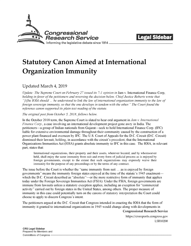 handle is hein.crs/govzhn0001 and id is 1 raw text is: 















Statutory Canon Aimed at International

Organization Immunity



Updated March 4, 2019

Update: The Supreme  Court on February 27 issued its 7-1 opinion in Jam v. International Finance Corp,
holding in favor ofthe petitioners and reversing the decision below. ChiefJustice Roberts wrote that
[t]he IOIA should ... be understood to link the law of international organization immunity to the law of
foreign sovereign immunity, so that the one develops in tandem with the other  The Court found the
reference canon supported its plain text reading of the statute.
The original post from October 5, 2018, follows below.
In the October 2018 term, the Supreme Court is slated to hear oral argument in Jam v. International
Finance Corp., a case involving an international development project gone awry in India. The
petitioners-a group of Indian nationals from Gujarat-seek to hold International Finance Corp. (IFC)
liable for extensive environmental damage throughout their community caused by the construction of a
power  plant financed and overseen by IFC. The U.S. Court of Appeals for the D.C. Circuit (D.C. Circuit)
dismissed their lawsuit, holding, in accordance with the circuit's precedent, that the International
Organizations Immunities Act (IOIA) grants absolute immunity to IFC in this case. The IOIA, in relevant
part, states that:
        International organizations, their property and their assets, wherever located, and by whomsoever
        held, shall enjoy the same immunity from suit and every form of judicial process as is enjoyed by
        foreign governments, except to the extent that such organizations may expressly waive their
        immunity for the purpose of any proceedings or by the terms of any contract.
The  issue before the Court is whether the same immunity from suit ... as is enjoyed by foreign
governments  means the immunity foreign states enjoyed at the time of the statute's 1945 enactment-
which the D.C. Circuit described as absolute-or the more restrictive form of immunity that applies
today under the Foreign Sovereign Immunities Act (FSIA). Under the FSIA, foreign governments are
immune  from lawsuits unless a statutory exception applies, including an exception for commercial
activity carried out by foreign states in the United States, among others. The proper measure of
immunity  in this case could potentially turn on the canons of statutory interpretation the Court could
choose to apply to discern Congress's intent.
The petitioners argued at the D.C. Circuit that Congress intended in enacting the IOIA that the form of
immunity  it granted to international organizations in 1945 would change along with developments in
                                                                   Congressional Research Service
                                                                     https://crsreports.congress.gov
                                                                                        LSB10200

 CRS Legal Sidebar
 Prepared for Members and
 Committees of Congress


