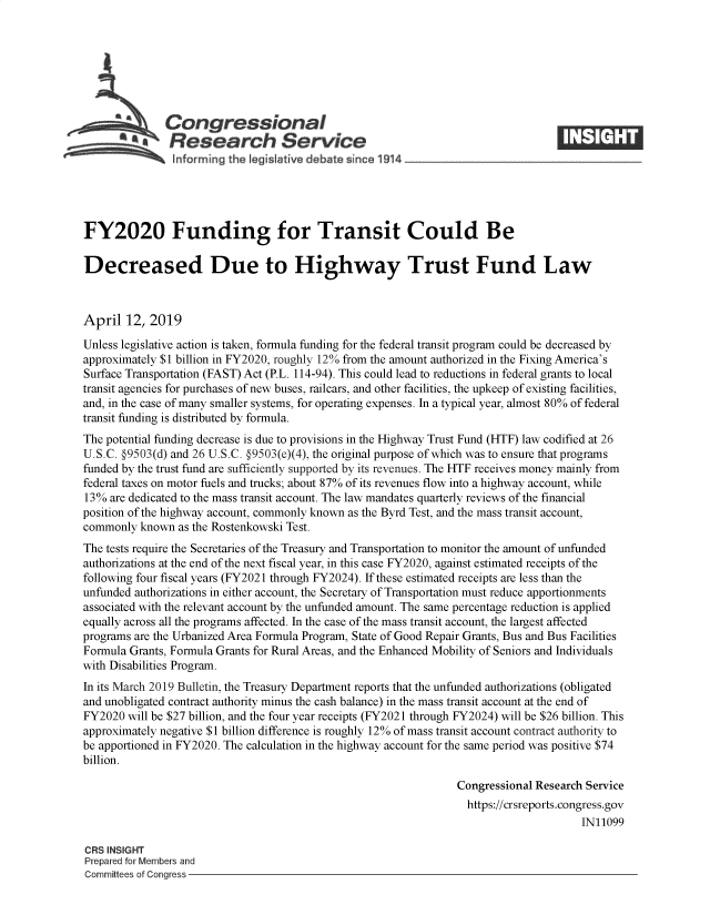 handle is hein.crs/govzhy0001 and id is 1 raw text is: 







     - -  1Congressional
           A   Research Service






FY2020 Funding for Transit Could Be

Decreased Due to Highway Trust Fund Law



April  12,  2019

Unless legislative action is taken, formula funding for the federal transit program could be decreased by
approximately $1 billion in FY2020, roughly 12% from the amount authorized in the Fixing America's
Surface Transportation (FAST) Act (P.L. 114-94). This could lead to reductions in federal grants to local
transit agencies for purchases of new buses, railcars, and other facilities, the upkeep of existing facilities,
and, in the case of many smaller systems, for operating expenses. In a typical year, almost 80% of federal
transit funding is distributed by formula.
The potential funding decrease is due to provisions in the Highway Trust Fund (HTF) law codified at 26
U.S.C. §9503(d) and 26 U.S.C. §9503(e)(4), the original purpose of which was to ensure that programs
funded by the trust fund are sufficiently supported by its revenues. The HTF receives money mainly from
federal taxes on motor fuels and trucks; about 87% of its revenues flow into a highway account, while
13%  are dedicated to the mass transit account. The law mandates quarterly reviews of the financial
position of the highway account, commonly known as the Byrd Test, and the mass transit account,
commonly  known as the Rostenkowski Test.
The tests require the Secretaries of the Treasury and Transportation to monitor the amount of unfunded
authorizations at the end of the next fiscal year, in this case FY2020, against estimated receipts of the
following four fiscal years (FY2021 through FY2024). If these estimated receipts are less than the
unfunded authorizations in either account, the Secretary of Transportation must reduce apportionments
associated with the relevant account by the unfunded amount. The same percentage reduction is applied
equally across all the programs affected. In the case of the mass transit account, the largest affected
programs are the Urbanized Area Formula Program, State of Good Repair Grants, Bus and Bus Facilities
Formula Grants, Formula Grants for Rural Areas, and the Enhanced Mobility of Seniors and Individuals
with Disabilities Program.
In its March 2019 Bulletin, the Treasury Department reports that the unfunded authorizations (obligated
and unobligated contract authority minus the cash balance) in the mass transit account at the end of
FY2020  will be $27 billion, and the four year receipts (FY2021 through FY2024) will be $26 billion. This
approximately negative $1 billion difference is roughly 12% of mass transit account contract authority to
be apportioned in FY2020. The calculation in the highway account for the same period was positive $74
billion.

                                                                Congressional Research Service
                                                                  https://crsreports.congress.gov
                                                                                      IN11099

CRS INSIGHT
Prepared for Members and
Committees of Congress


