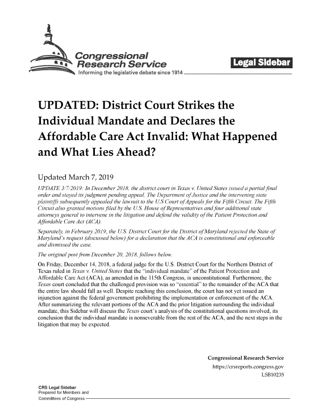 handle is hein.crs/govzia0001 and id is 1 raw text is: 







    -         Congressional                                          ______
           *.Research Service






UPDATED: District Court Strikes the

Individual Mandate and Declares the

Affordable Care Act Invalid: What Happened

and What Lies Ahead?



Updated March 7, 2019
UPDATE   3/7/2019: In December 2018, the district court in Texas v. United States issued a partialfinal
order and stayed its judgment pending appeal. The Department ofJustice and the intervening state
plaintiffs subsequently appealed the lawsuit to the US Court ofAppeals for the Fifth Circuit. The Fifth
Circuit also granted motions filed by the US. House ofRepresentatives and four additional state
attorneys general to intervene in the litigation and defend the validity of the Patient Protection and
Affordable Care Act (ACA).
Separately, in February 2019, the US. District Court for the District ofMaryland rejected the State of
Maryland's request (discussed below) for a declaration that the A CA is constitutional and enforceable
and dismissed the case.
The original post from December 20, 2018, follows below.
On Friday, December 14, 2018, a federal judge for the U.S. District Court for the Northern District of
Texas ruled in Texas v. United States that the individual mandate of the Patient Protection and
Affordable Care Act (ACA), as amended in the 115th Congress, is unconstitutional. Furthermore, the
Texas court concluded that the challenged provision was so essential to the remainder of the ACA that
the entire law should fall as well. Despite reaching this conclusion, the court has not yet issued an
injunction against the federal government prohibiting the implementation or enforcement of the ACA.
After summarizing the relevant portions of the ACA and the prior litigation surrounding the individual
mandate, this Sidebar will discuss the Texas court's analysis of the constitutional questions involved, its
conclusion that the individual mandate is nonseverable from the rest of the ACA, and the next steps in the
litigation that may be expected.




                                                             Congressional Research Service
                                                             https://crsreports.congress.gov
                                                                                LSB10235

CRS Legal Sidebar
Prepared for Members and
Committees of Congress


