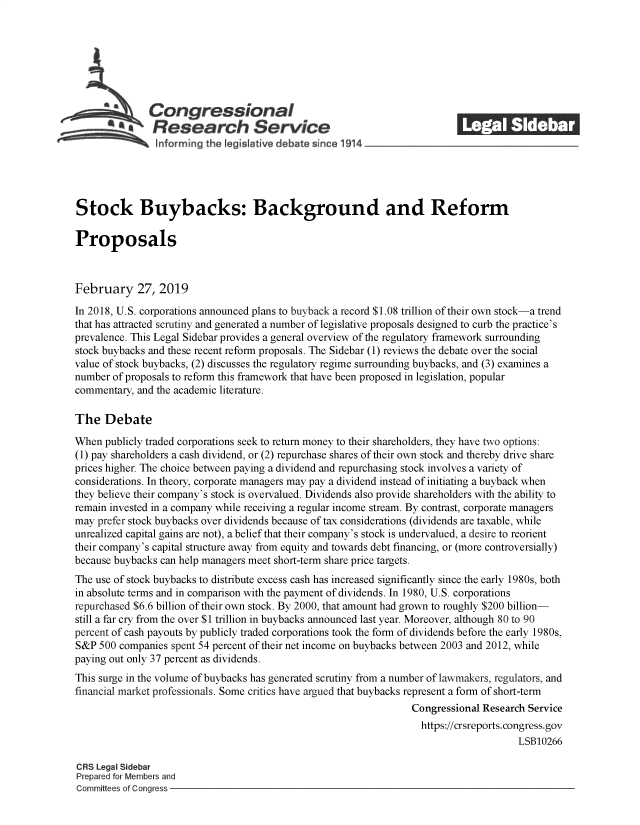 handle is hein.crs/govzic0001 and id is 1 raw text is: 















Stock Buybacks: Background and Reform

Proposals



February 27, 2019

In 2018, U.S. corporations announced plans to buyback a record $1.08 trillion of their own stock-a trend
that has attracted scrutiny and generated a number of legislative proposals designed to curb the practice's
prevalence. This Legal Sidebar provides a general overview of the regulatory framework surrounding
stock buybacks and these recent reform proposals. The Sidebar (1) reviews the debate over the social
value of stock buybacks, (2) discusses the regulatory regime surrounding buybacks, and (3) examines a
number of proposals to reform this framework that have been proposed in legislation, popular
commentary, and the academic literature.

The   Debate

When  publicly traded corporations seek to return money to their shareholders, they have two options:
(1) pay shareholders a cash dividend, or (2) repurchase shares of their own stock and thereby drive share
prices higher. The choice between paying a dividend and repurchasing stock involves a variety of
considerations. In theory, corporate managers may pay a dividend instead of initiating a buyback when
they believe their company's stock is overvalued. Dividends also provide shareholders with the ability to
remain invested in a company while receiving a regular income stream. By contrast, corporate managers
may prefer stock buybacks over dividends because of tax considerations (dividends are taxable, while
unrealized capital gains are not), a belief that their company's stock is undervalued, a desire to reorient
their company's capital structure away from equity and towards debt financing, or (more controversially)
because buybacks can help managers meet short-term share price targets.
The use of stock buybacks to distribute excess cash has increased significantly since the early 1980s, both
in absolute terms and in comparison with the payment of dividends. In 1980, U.S. corporations
repurchased $6.6 billion of their own stock. By 2000, that amount had grown to roughly $200 billion-
still a far cry from the over $1 trillion in buybacks announced last year. Moreover, although 80 to 90
percent of cash payouts by publicly traded corporations took the form of dividends before the early 1980s,
S&P  500 companies spent 54 percent of their net income on buybacks between 2003 and 2012, while
paying out only 37 percent as dividends.
This surge in the volume of buybacks has generated scrutiny from a number of lawmakers, regulators, and
financial market professionals. Some critics have argued that buybacks represent a form of short-term
                                                                  Congressional Research Service
                                                                    https://crsreports.congress.gov
                                                                                       LSB10266

CRS Legal Sidebar
Prepared for Members and
Committees of Congress


