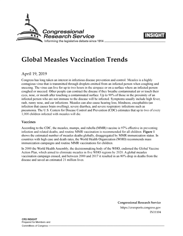handle is hein.crs/govzkf0001 and id is 1 raw text is: 







  Congressional    $1
*.Research Service


Global Measles Vaccination Trends



April  19, 2019
Congress has long taken an interest in infectious disease prevention and control. Measles is a highly
contagious virus that is transmitted through droplets emitted from an infected person when coughing and
sneezing. The virus can live for up to two hours in the airspace or on a surface where an infected person
coughed or sneezed. Other people can contract the disease if they breathe contaminated air or touch their
eyes, nose, or mouth after touching a contaminated surface. Up to 90% of those in the proximity of an
infected person who are not immune to the disease will be infected. Symptoms usually include high fever,
rash, runny nose, and ear infections. Measles can also cause hearing loss, blindness, encephalitis (an
infection that causes brain swelling), severe diarrhea, and severe respiratory infections such as
pneumonia. The U.S. Centers for Disease Control and Prevention (CDC) estimates that up to two of every
1,000 children infected with measles will die.

Vaccines
According to the CDC, the measles, mumps, and rubella (MMR) vaccine is 97% effective in preventing
infection and related deaths, and routine MMR vaccination is recommended for all children. Figure 1
shows the estimated number of measles deaths globally, disaggregated by MMR immunization status. In
countries with high case and death rates, the World Health Organization (WHO) recommends mass
immunization campaigns and routine MMR vaccinations for children.
In 2000 the World Health Assembly, the decisionmaking body of the WHO, endorsed the Global Vaccine
Action Plan, which aimed to eliminate measles in five WHO regions by 2020. A global measles
vaccination campaign ensued, and between 2000 and 2017 it resulted in an 80% drop in deaths from the
disease and saved an estimated 21 million lives.











                                                                Congressional Research Service
                                                                  https://crsreports.congress.gov
                                                                                      IN11104


CRS INSIGHT
Prepared for Members and
Committees of Congress -


