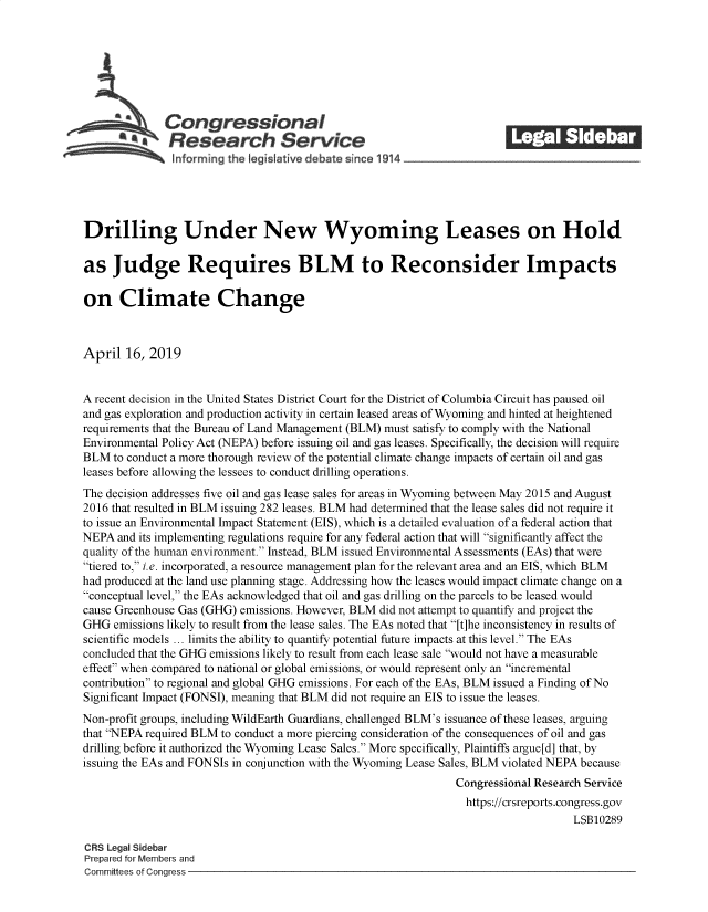 handle is hein.crs/govzkh0001 and id is 1 raw text is: 















Drilling Under New Wyoming Leases on Hold

as   Judge Requires BLM to Reconsider Impacts

on Climate Change



April  16, 2019


A recent decision in the United States District Court for the District of Columbia Circuit has paused oil
and gas exploration and production activity in certain leased areas of Wyoming and hinted at heightened
requirements that the Bureau of Land Management (BLM) must satisfy to comply with the National
Environmental Policy Act (NEPA) before issuing oil and gas leases. Specifically, the decision will require
BLM  to conduct a more thorough review of the potential climate change impacts of certain oil and gas
leases before allowing the lessees to conduct drilling operations.
The decision addresses five oil and gas lease sales for areas in Wyoming between May 2015 and August
2016 that resulted in BLM issuing 282 leases. BLM had determined that the lease sales did not require it
to issue an Environmental Impact Statement (EIS), which is a detailed evaluation of a federal action that
NEPA  and its implementing regulations require for any federal action that will significantly affect the
quality of the human environment. Instead, BLM issued Environmental Assessments (EAs) that were
tiered to, i.e. incorporated, a resource management plan for the relevant area and an EIS, which BLM
had produced at the land use planning stage. Addressing how the leases would impact climate change on a
conceptual level, the EAs acknowledged that oil and gas drilling on the parcels to be leased would
cause Greenhouse Gas (GHG) emissions. However, BLM did not attempt to quantify and project the
GHG  emissions likely to result from the lease sales. The EAs noted that [t]he inconsistency in results of
scientific models ... limits the ability to quantify potential future impacts at this level. The EAs
concluded that the GHG emissions likely to result from each lease sale would not have a measurable
effect when compared to national or global emissions, or would represent only an incremental
contribution to regional and global GHG emissions. For each of the EAs, BLM issued a Finding of No
Significant Impact (FONSI), meaning that BLM did not require an EIS to issue the leases.
Non-profit groups, including WildEarth Guardians, challenged BLM's issuance of these leases, arguing
that NEPA required BLM to conduct a more piercing consideration of the consequences of oil and gas
drilling before it authorized the Wyoming Lease Sales. More specifically, Plaintiffs argue[d] that, by
issuing the EAs and FONSIs in conjunction with the Wyoming Lease Sales, BLM violated NEPA because
                                                                Congressional Research Service
                                                                https://crsreports.congress.gov
                                                                                    LSB10289

CRS Legal Sidebar
Prepared for Members and
Committees of Congress


