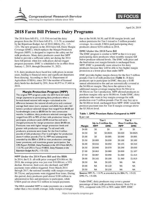 handle is hein.crs/govzle0001 and id is 1 raw text is: 





            C aressiol rimeary rice




2018 Farm Bill Primer: Dairy Programs


0


April 24, 2019


The 2018 farm bill (P.L. 115-334) revised the dairy
program from the 2014 farm bill (P.L. 113-79, as amended
by the Bipartisan Budget Act of 2018 [BBA], P.L. 115-
123). The new program in the 2018 farm bill, Dairy Margin
Coverage (DMC),  which replaces the Margin Protection
Program (MPP),  is designed to improve the safety net for
milk producers. Many dairy producers assert that MPP
failed to provide a sufficient safety net during the 2014
farm bill period, when low milk prices did not trigger
program payments. DMC   is scheduled to be in effect from
January 1, 2019, through December 31, 2023.

U.S. dairy producers have faced low milk prices in recent
years, leading to financial stress and significant departures
from dairying. According to the U.S. Department of
Agriculture (USDA), since 2013 the number of licensed
dairy herds has declined by 20%, from 46,975 to 37,468 in
2018.

       Margin   Protection   Program (MPP)
 The original MPP program under the 2014 farm bill made
 margin payments to participating dairy producers when a
 formula-based national milk margin-calculated as the
 difference between the national all-milk price and a national
 average feed ration (corn, soymeal, and alfalfa hay) cost-fell
 below a producer-selected margin that ranged from $4.00 per
 hundredweight (cwt) to $8.00/cwt for two consecutive
 months. In addition, dairy producers selected coverage that
 ranged from 2500 to 9000 of their milk production history. To
 participate, producers paid a $100 annual fee and were
 charged premiums for margin protection above $4.00/cwt.
 Premiums rose with higher margin protection levels and
 greater milk production coverage. To aid small milk
 producers, premiums were lower for the first 4 million
 pounds of milk production (Tier 1) and higher for production
 above 4 million pounds (Tier II). MPP was subsequently
 amended  by the BBA in 2018 to raise production coverage,
 lower premiums, and incentivize greater participation. See
 CRS  Report R43465, Dairy Provisions in the 2014 Form Bill (P.
 113-79); and CRS In Focus IFl0833, Dairy Provisions in the
 Bipartison Budget Act (P.L. 115-123).

 MPP  Under  the 2014  Farm  B   and the  BBA
 In 2014, the U.S. all-milk price averaged $24.00/cwt. By
 2018, the average price was just over $16.00/cwt, a 33%
 decline. However, feed costs also declined, and MPP
payments were seldom triggered. From March 2014
through 2017, the national monthly milk margin averaged
$9.73/cwt, and payments were triggered four times. During
this period, dairy producers paid almost $100 million in
administrative fees and premiums to participate, while
USDA   paid out about $12 million in margin payments.
The BBA  amended  MPP  to make payments on a monthly
rather than a two-month average; make margin coverage

                                          https://crsrepc


free at the $4.00, $4.50, and $5.00 margins levels; and
reduce premiums for Tier I (raised to 5 million pounds)
coverage. As a result, USDA paid participating diary
producers almost $254 million in 2018.
DMC   Under   the 2018 Farm   Bill
The DMC   program is similar to MPP in that it is to pay
participating dairy producers when monthly margins fall
below producer-selected levels. The DMC milk price and
the feed ration cost margin formula is unchanged from
MPP.  DMC  is potentially more attractive for dairy
producers because they will be able to buy higher margin
protection at a lower price than under MPP.
DMC   provides higher margin choices for the first 5 million
pounds (Tier I) of milk production (Table 1). If dairy
producers opt to participate in DMC, they pay a $100
annual administrative fee and are automatically covered at
the $4.00/cwt margin. They have the option to buy
additional margin coverage ranging from $4.50/cwt to
$9.50/cwt on Tier I production. MPP allowed producers to
purchase margins only up to $8.00/cwt. Under DMC, dairy
producers who want to buy margin coverage for milk
production over 5 million pounds (Tier II) may buy up to
the $8.00/cwt level, unchanged from MPP. DMC raised the
premium  payment rates for Tier II margin coverage above
the $5.50/cwt level.

Table  I. DMC  Premium   Rates Compared   to MPP
$ per cwt
                  Tier I                Tier II
            Up to 5 million lbs.  Over  5 million lbs.
 Margin     MPP        DMC         MPP        DMC
 $4.00       $0          $0         $0         $0
 $4.50       $0       $0.0025     $0.020     $0.0025
 $5.00       $0        $0.005     $0.040     $0.005
 $5.50     $0.009      $0.030     $0.100     $0.100
 $6.00     $0.016      $0.050     $0.155     $0.310
 $6.50     $0.040      $0.070     $0.290     $0.650
 $7.00     $0.063      $0.080     $0.830     $1.107
 $7.50     $0.087      $0.090     $1.060     $1.413
 $8.00     $0.142      $0.100     $1.360     $1.813
 $8.50       NA        $0.105       NA         NA
 $9.00       NA        $0.110       NA         NA
 $9.50       NA        $0.150       NA         NA


Source: MPP: P.L. 113-79, as amended by the BBA, P.L.
DMC: P.L. 115-334.


115-23;


Under DMC,  dairy producers may cover a greater
percentage of their milk production history: from 5% to
95%, compared  with 25% to 90% under MPP. DMC


