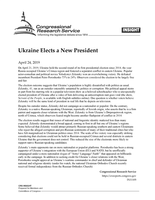 handle is hein.crs/govzlf0001 and id is 1 raw text is: 







          aCongressional
            *.Research Service






Ukraine Elects a New President



April   24, 2019
On April 21, 2019, Ukraine held the second round of its first presidential election since 2014, the year
Russia occupied Ukraine's Crimea region and fostered a separatist conflict in eastern Ukraine. Popular
actor-comedian and political novice Volodymyr Zelensky won an overwhelming victory. He defeated
incumbent President Petro Poroshenko 73% to 24%. Observers considered the election to be largely free
and fair.
The election outcome suggests that Ukraine's population is highly dissatisfied with politics as usual.
Zelensky, 41, ran as an outsider ostensibly untainted by politics or corruption. His political appeal stems
in part from his starring role in a popular television show as a beloved schoolteacher who is unexpectedly
elected president of Ukraine after a video of him delivering an anticorruption rant goes viral (the show,
Servant of the People, is available with English subtitles online). One question is whether voters believe
Zelensky will be the same kind of president in real life that he depicts on television.
Despite his outsider status, Zelensky did not campaign as a nationalist or populist. On the contrary,
Zelensky is a native Russian-speaking Ukrainian, reportedly of Jewish origin, who asserts that he is a firm
patriot and supports closer relations with the West. Zelensky is from Ukraine's Dnipropetrovsk region,
north of Crimea, which observers feared might become another flashpoint of conflict in 2014.
The election results suggest that issues of national and linguistic identity mattered less than many
expected. Zelensky demonstrated a broad appeal, coming in first in all but one of Ukraine's regions.
Some  believed that Zelensky would attract primarily Russian-speaking southern and eastern Ukrainians
who  reject the alleged corruption and pro-Russian sentiments of many of their traditional elites but who
have felt marginalized in Ukrainian politics since 2014. The scale of his victory was especially striking
considering that elections could not be held in Russian-occupied Crimea and several districts in eastern
Ukraine that the government does not control. This reduced the size of the electorate more likely to
support native Russian-speaking candidates.
Zelensky's main opponents ran on more nationalist or populist platforms. Poroshenko has been a strong
supporter of Ukraine's integration with the European Union (EU) and NATO, but he unofficially
campaigned  under a more nationalist slogan of Army! Language! Faith! that appeared on billboards
early in the campaign. In addition to seeking credit for Ukraine's closer relations with the West,
Poroshenko sought approval as Ukraine's wartime commander in chief and defender of Ukrainian
national and religious identity (under his watch, the national Ukrainian Orthodox Church recently
received formal independence from the Russian Orthodox Church).

                                                                   Congressional Research Service
                                                                   https://crsreports.congress.gov
                                                                                         IN11105

CRS INSIGHT
Prepared for Members and
Committees of Congress


