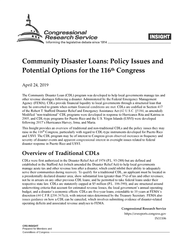 handle is hein.crs/govzlg0001 and id is 1 raw text is: 







              Congressional
          ~ Research Service






Community Disaster Loans: Policy Issues and

Potential Options for the 116th Congress



April  24, 2019


The Community  Disaster Loan (CDL) program was developed to help local governments manage tax and
other revenue shortages following a disaster. Administered by the Federal Emergency Management
Agency (FEMA),  CDLs provide financial liquidity to local governments through a structured loan that
may be converted to grants when certain financial conditions are met. CDLs are codified in Section 417
of the Robert T. Stafford Disaster Relief and Emergency Assistance Act (42 U.S.C. §5184, as amended).
Modified non-traditional CDL programs were developed in response to Hurricanes Rita and Katrina in
2005, and CDL-type programs for Puerto Rico and the U.S. Virgin Islands (USVI) were developed
following 2017's Hurricanes Harvey, Irma, and Maria.
This Insight provides an overview of traditional and non-traditional CDLs and the policy issues they may
raise in the 116th Congress, particularly with regard to CDL-type instruments developed for Puerto Rico
and USVI. The CDL program may be of interest to Congress given observed increases in frequency and
severity of disaster events and apparent congressional interest in oversight issues related to federal
disaster response in Puerto Rico and USVI.


Overview of Traditional CDLs

CDLs  were first authorized in the Disaster Relief Act of 1974 (P.L. 93-288) but are defined and
established in the Stafford Act (which amended the Disaster Relief Act) to help local governments
manage acute tax and other revenue loss after a disaster, which could inhibit their ability to adequately
serve their communities during recovery. To qualify for a traditional CDL, an applicant must be located in
a presidentially declared disaster area; show substantial loss (greater than 50%) of tax and other revenues;
not be in arrears on any other previous CDL loans; and be permitted to take federal loans under their
respective state law. CDLs are statutorily capped at $5 million (P.L. 106-390); and are structured around
underwriting criteria that account for estimated revenue losses, the local government's annual operating
budget, and a disaster's economic effects. CDLs are five-year loans, extendable to 10 years at FEMA's
discretion (44 C.F.R §206.367(c)), with interest rates determined by the Treasury Secretary. FEMA also
issues guidance on how a CDL can be canceled, which involves submitting evidence of disaster-related
operating deficits and associated revenue analyses to FEMA.
                                                               Congressional Research Service
                                                               https://crsreports.congress.gov
                                                                                    IN11106

CRS INSIGHT
Prepared for Members and
Committees of Congress


