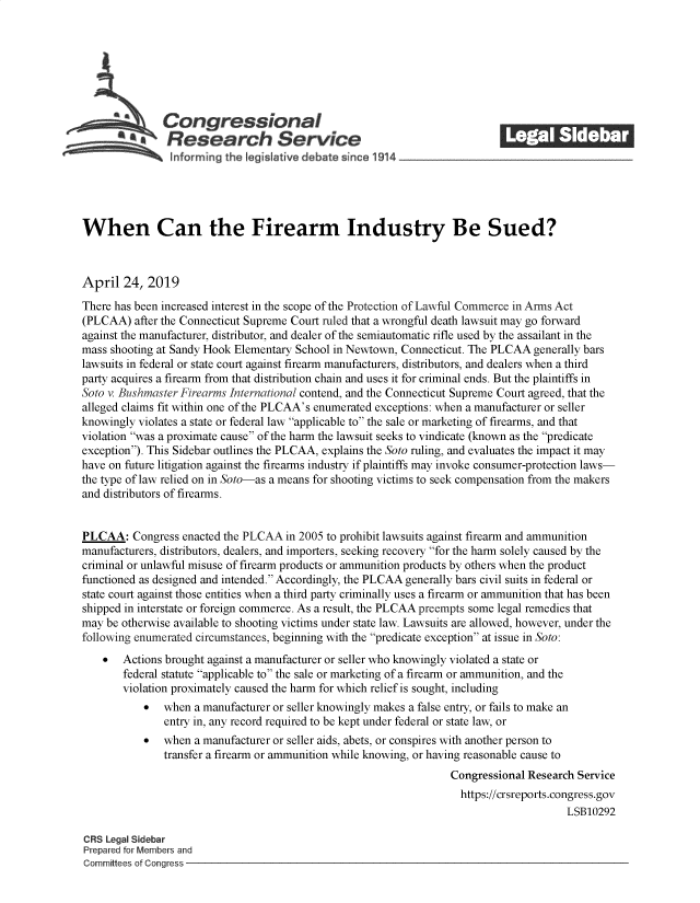 handle is hein.crs/govzlh0001 and id is 1 raw text is: 







               Congressional                                               ______
            SResearch Service






When Can the Firearm Industry Be Sued?



April   24, 2019
There has been increased interest in the scope of the Protection of Lawful Commerce in Arms Act
(PLCAA)  after the Connecticut Supreme Court ruled that a wrongful death lawsuit may go forward
against the manufacturer, distributor, and dealer of the semiautomatic rifle used by the assailant in the
mass shooting at Sandy Hook Elementary School in Newtown, Connecticut. The PLCAA generally bars
lawsuits in federal or state court against firearm manufacturers, distributors, and dealers when a third
party acquires a firearm from that distribution chain and uses it for criminal ends. But the plaintiffs in
Soto v. Bushmaster Firearms International contend, and the Connecticut Supreme Court agreed, that the
alleged claims fit within one of the PLCAA's enumerated exceptions: when a manufacturer or seller
knowingly violates a state or federal law applicable to the sale or marketing of firearms, and that
violation was a proximate cause of the harm the lawsuit seeks to vindicate (known as the predicate
exception). This Sidebar outlines the PLCAA, explains the Soto ruling, and evaluates the impact it may
have on future litigation against the firearms industry if plaintiffs may invoke consumer-protection laws-
the type of law relied on in Soto-as a means for shooting victims to seek compensation from the makers
and distributors of firearms.


PLCAA:   Congress enacted the PLCAA in 2005 to prohibit lawsuits against firearm and ammunition
manufacturers, distributors, dealers, and importers, seeking recovery for the harm solely caused by the
criminal or unlawful misuse of firearm products or ammunition products by others when the product
functioned as designed and intended. Accordingly, the PLCAA generally bars civil suits in federal or
state court against those entities when a third party criminally uses a firearm or ammunition that has been
shipped in interstate or foreign commerce. As a result, the PLCAA preempts some legal remedies that
may be otherwise available to shooting victims under state law. Lawsuits are allowed, however, under the
following enumerated circumstances, beginning with the predicate exception at issue in Soto:
    *  Actions brought against a manufacturer or seller who knowingly violated a state or
       federal statute applicable to the sale or marketing of a firearm or ammunition, and the
       violation proximately caused the harm for which relief is sought, including
           *   when a manufacturer or seller knowingly makes a false entry, or fails to make an
               entry in, any record required to be kept under federal or state law, or
           *   when a manufacturer or seller aids, abets, or conspires with another person to
               transfer a firearm or ammunition while knowing, or having reasonable cause to
                                                                  Congressional Research Service
                                                                    https://crsreports.congress.gov
                                                                                       LSB10292

CRS Legal Sidebar
Prepared for Members and
Committees of Congress


