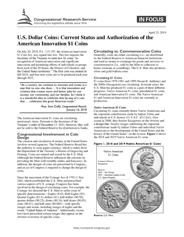 handle is hein.crs/govzlx0001 and id is 1 raw text is: 





Corngressionals Rb sarcSeve


                                                                                                April 25, 2019

U.S. Dollar Coins: Current Status and Authorization of the

American Innovation $1 Coins


On July 20, 2018, P.L. 115-197, the American Innovation
$1 Coin Act, was signed into law. This law requires the
Secretary of the Treasury to mint new $1 coins in
recognition of American innovation and significant
innovation and pioneering efforts of individuals or groups
from each of the 50 States, the District of Columbia, and
the United States territories. The first coin was minted in
fall 2018, and four new coins are to be produced each year
through 2032.

  As a country, we continue to innovate and create in a
  way that no one else does.... It is that innovation and
  creation that creates more and better jobs for our
  society, our community, and our families. So I think it
  is a wonderful idea to celebrate that by way of a coin
  that ... celebrates this great American trade.
                 -Rep. Sean Duffy, Congressional Record,
                                    January 16, 2018


The American Innovation $1 coins are circulating
numismatic items. Pursuant to the Secretary of the
Treasury's order of December 13, 2011, however, they will
not be sold to the Federal Reserve for distribution to banks.

Congressional Involvement in Coin
Design
The creation and circulation of money in the United States
involves several agencies. The Federal Reserve Board has
the authority to issue paper currency, which it orders from
the Department of the Treasury's Bureau of Engraving and
Printing. Coins are minted and issued by the U.S. Mint
(although the Federal Reserve influences the amounts by
providing the Mint with monthly orders and forecasts). In
addition, the designs of coins are prescribed by Congress,
and an act of Congress is required to change the design of
coins.

Since the enactment of the Coinage Act of 1792 (1 Stat.
246), which established the U.S. Mint and prescribed
various aspects of U.S. coinage, Congress has been
involved in the design of circulating coins. For example, the
Coinage Act directed the U.S. Mint to strike coins of
specific denominations-Eagles ($10), Half Eagles ($5),
Quarter Eagles ($2.5), dollars ($1), half dollars ($0.50),
quarter dollars ($0.25), dimes ($0.10), half dimes ($0.05),
cents ($0.01), and half cents ($0.005)-with specific
images and words, including images of eagles and the
words United States of America. Additionally, recent
laws have prescribed certain images that appear on the
obverse or reverse of specific coins.


Circulating vs. Commemorative Coins
Generally, coins are either circulating (i.e., are distributed
by the Federal Reserve to American financial institutions
and used as money to exchange for goods and services) or
commemorative  (i.e., sold by the Mint to collectors to
honor someone or something). The U.S. Mint also produces
silver and gold bullion coins.

Circulating $1 Coins
$1 coins from 1979-1981 and 1999 (Susan B. Anthony) and
the 2000s (Sacagawea) are circulating. In recent years, the
U.S. Mint has produced $1 coins as a part of three different
programs: Native American $1 coins, presidential $1 coins,
and American Innovation $1 coins. The Native American
$1 and American Innovation $1 coins are currently in
production.

Native American $1 Coins
Circulating $1 coins currently honor Native Americans and
the important contributions made by Indian Tribes and
individuals in U.S. history (31 U.S.C. §5112(r)). First
issued in 2008, they feature Sacagawea on the obverse and
a design that bear[s] images celebrating the important
contributions made by Indian Tribes and individual Native
Americans to the development of the United States and the
history of the United States on the reverse. Figure 1 shows
the 2018 and 2019 Native American $1 coins.

Figure 1. 2018 and 2019 Native American  $1 Coins

       Native AMn rican
           SI Coins,



       Commoin Qtver














Source: U.S. Mint.


https://crsreports.congress.go


