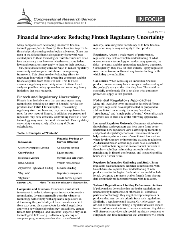 handle is hein.crs/govznn0001 and id is 1 raw text is: 




I Congressional Research Service
   ~~Info rmrng ibhe isatlve debate since 1914


S


                                                                                                    April 25, 2019

Financial Innovation: Reducing Fintech Regulatory Uncertainty


Many companies are developing innovative financial
technology-orfintech. Broadly, fintech aspires to provide
financial products using technological advances. Given that
most of the federal financial regulatory framework was
created prior to these technologies, fintech companies often
face uncertainty over how-or whether-existing federal
laws and regulations may apply to them or their products.
Thus, policymakers may consider ways to reduce regulatory
uncertainty and integrate fintech into the regulatory
framework. This often involves balancing efforts to
encourage innovation while protecting consumers and the
financial system from excessive risk. This In Focus
examines regulatory uncertainty related to fintech and
analyzes possible policy approaches and recent regulatory
initiatives that may reduce it.

Fintech and Regulatory Uncertainty
Fintech is an inclusive term that can encompass many
technologies providing an array of financial services or
products (see Table 1 for examples). The existing
regulatory structure, however, may not always have clear
rules for new types of fintech. In addition, companies and
regulators may have difficulty determining the risks a new
technology may create before it is launched. This regulatory
uncertainty can negatively affect many different
stakeholders.

Table I. Examples of Fintech

                               Financial Product or
 Innovation                    Service Affected

 Online Marketplace Lending    Commercial lending
 Crowdfunding                  Equity issuance
 Blockchain Ledgers            Payment and settlement
 Robo-Advising                 Wealth management
 Algorithmic High-Speed Trading Securities trading
 RegTech                     Regulatory compliance
 Big Data                    Credit bureau agencies
 Source: CRS.    Note: This is a non-exhaustive, illustrative list.

 Companies and Investors. Companies must attract
 investment in order to develop and introduce innovative
 technologies. Investors generally consider whether a
 technology will comply with applicable regulations in
 determining the profitability of these investments. Yet,
 there may be no clear precedents for which regulations
 apply to a new financial technology. In addition, certain
 fintech firm principals' and investors' expertise may lie in
 technological fields-e.g., software engineering or
 computer programming-rather than in the financial


industry, increasing their uncertainty as to how financial
regulation may or may not apply to their product.

Regulators. Absent a track record of performance,
regulators may lack a complete understanding of what
outcomes a new technology or product may generate, the
risks it presents, and the appropriate regulatory treatment.
Consequently, they may (at least initially) apply regulation
in an ineffective or inefficient way to a technology with
which they are unfamiliar.

Consumers. When accessing an unfamiliar financial
product, consumers may lack a complete understanding of
the product's terms or the risks they face. This could be
especially problematic if it is not clear what consumer
protections apply to that product.

Potential Regulatory Approaches
Many still-evolving terms are used to describe different
programs regulators have implemented or proposed to
address fintech uncertainty, including sandbox,
greenhouse, and single point of entry. Generally, such
programs use at least one of the following approaches.

Increased Regulator Outreach. Communication between
fintech firms and regulators can help these firms better
understand how regulators view a developing technology
and potential regulatory concerns. Communication also
helps make regulators aware of new fintech innovations
when developing new or interpreting existing regulations.
As discussed below, certain regulators have established
offices within their organizations to conduct outreach to
fintechs-including maintaining outreach websites,
participating in fintech conferences, and organizing office
hours with fintech firms.

Regulator Information Gathering and Study. Some
regulators have announced research collaborations with
fintech firms to improve their understanding of new
products and technologies. Such initiatives could include
jointly designing a research trial or fintech firms sharing
data about their product performance with regulators.

Tailored Regulation or Limiting Enforcement Actions.
If policymakers determine that particular regulations are
unnecessarily burdensome or otherwise ill-suited to a
particular technology, they might exempt companies or
products that meet certain criteria from such regulations.
Similarly, a regulator could issue a No Action letter-an
official communication stating a regulator does not expect
to take enforcement actions in certain situations. Regulators
will often only provide such special regulatory treatment to
companies that first demonstrate that consumers will not be


https:!icrsreports cong --ssq_



