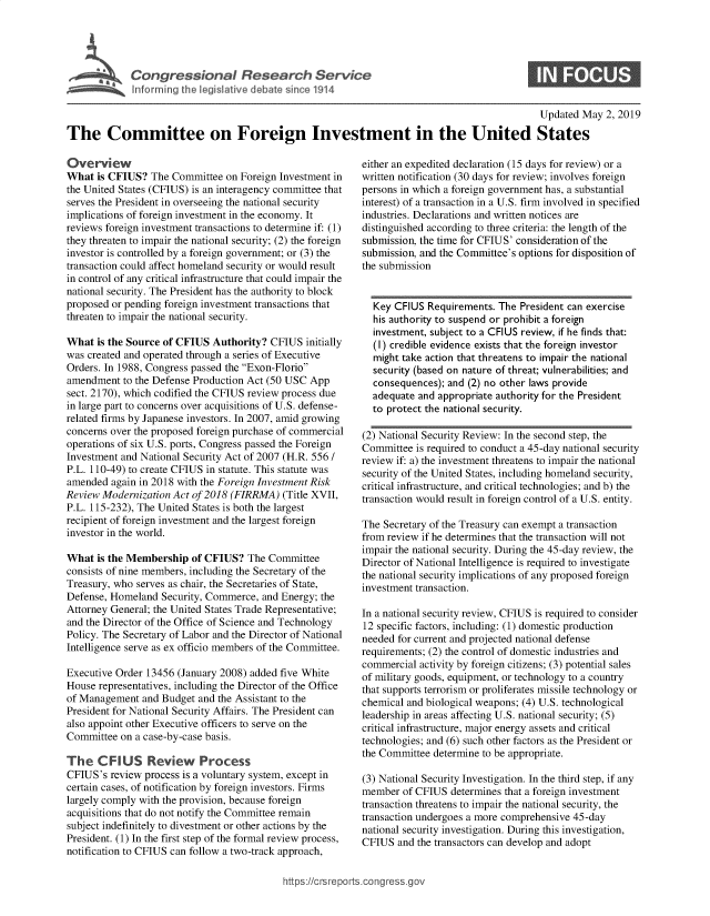 handle is hein.crs/govznz0001 and id is 1 raw text is: 




  k
~ Congressional Research Service
            ft to r r g th Vge iativ~ deban since 1914


0


                                                                                               Updated May 2, 2019

The Committee on Foreign Investment in the United States


Overview
What is CFIUS? The Committee on Foreign Investment in
the United States (CFIUS) is an interagency committee that
serves the President in overseeing the national security
implications of foreign investment in the economy. It
reviews foreign investment transactions to determine if: (1)
they threaten to impair the national security; (2) the foreign
investor is controlled by a foreign government; or (3) the
transaction could affect homeland security or would result
in control of any critical infrastructure that could impair the
national security. The President has the authority to block
proposed or pending foreign investment transactions that
threaten to impair the national security.

What is the Source of CFIUS Authority? CFIUS initially
was created and operated through a series of Executive
Orders. In 1988, Congress passed the Exon-Florio
amendment to the Defense Production Act (50 USC App
sect. 2170), which codified the CFIUS review process due
in large part to concerns over acquisitions of U.S. defense-
related firms by Japanese investors. In 2007, amid growing
concerns over the proposed foreign purchase of commercial
operations of six U.S. ports, Congress passed the Foreign
Investment and National Security Act of 2007 (H.R. 556 /
P.L. 110-49) to create CFIUS in statute. This statute was
amended again in 2018 with the Foreign Investment Risk
Review Modernization Act of 2018 (FIRRMA) (Title XVII,
P.L. 115-232), The United States is both the largest
recipient of foreign investment and the largest foreign
investor in the world.

What is the Membership of CFIUS? The Committee
consists of nine members, including the Secretary of the
Treasury, who serves as chair, the Secretaries of State,
Defense, Homeland Security, Commerce, and Energy; the
Attorney General; the United States Trade Representative;
and the Director of the Office of Science and Technology
Policy. The Secretary of Labor and the Director of National
Intelligence serve as ex officio members of the Committee.

Executive Order 13456 (January 2008) added five White
House representatives, including the Director of the Office
of Management and Budget and the Assistant to the
President for National Security Affairs. The President can
also appoint other Executive officers to serve on the
Committee on a case-by-case basis.

The CFIU Review Process
CFTUS's review process is a voluntary system, except in
certain cases, of notification by foreign investors. Firms
largely comply with the provision, because foreign
acquisitions that do not notify the Committee remain
subject indefinitely to divestment or other actions by the
President. (1) In the first step of the formal review process,
notification to CFIUS can follow a two-track approach,


either an expedited declaration (15 days for review) or a
written notification (30 days for review; involves foreign
persons in which a foreign government has, a substantial
interest) of a transaction in a U.S. firm involved in specified
industries. Declarations and written notices are
distinguished according to three criteria: the length of the
submission, the time for CFIUS' consideration of the
submission, and the Committee's options for disposition of
the submission


  Key CFIUS Requirements. The President can exercise
  his authority to suspend or prohibit a foreign
  investment, subject to a CFIUS review, if he finds that:
  (I) credible evidence exists that the foreign investor
  might take action that threatens to impair the national
  security (based on nature of threat; vulnerabilities; and
  consequences); and (2) no other laws provide
  adequate and appropriate authority for the President
  to protect the national security.

(2) National Security Review: In the second step, the
Committee is required to conduct a 45-day national security
review if: a) the investment threatens to impair the national
security of the United States, including homeland security,
critical infrastructure, and critical technologies; and b) the
transaction would result in foreign control of a U.S. entity.

The Secretary of the Treasury can exempt a transaction
from review if he determines that the transaction will not
impair the national security. During the 45-day review, the
Director of National Intelligence is required to investigate
the national security implications of any proposed foreign
investment transaction.

In a national security review, CFIUS is required to consider
12 specific factors, including: (1) domestic production
needed for current and projected national defense
requirements; (2) the control of domestic industries and
commercial activity by foreign citizens; (3) potential sales
of military goods, equipment, or technology to a country
that supports terrorism or proliferates missile technology or
chemical and biological weapons; (4) U.S. technological
leadership in areas affecting U.S. national security; (5)
critical infrastructure, major energy assets and critical
technologies; and (6) such other factors as the President or
the Committee determine to be appropriate.

(3) National Security Investigation. In the third step, if any
member of CFIUS determines that a foreign investment
transaction threatens to impair the national security, the
transaction undergoes a more comprehensive 45-day
national security investigation. During this investigation,
CFIUS and the transactors can develop and adopt


hfttps://crsreportscorg ressgo


