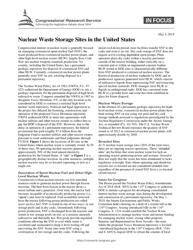 handle is hein.crs/govzok0001 and id is 1 raw text is: 




r     Congressional Research Service
   ~Info rming he Veslat've debate since 1914


May 3, 2019


Nuclear Waste Storage Sites in the United States


Congressional interest in nuclear waste is generally focused
on managing commercial spent nuclear fuel (SNF), the
waste produced from commercial nuclear power plants, and
other high-level nuclear wastes (HLW), largely from Cold
War-era nuclear weapons materials production. No
country, including the United States, has a permanent
geologic repository for disposal of commercial SNF and
other HLW. Currently, commercial nuclear power plants
generally store SNF on site, awaiting disposal in a
permanent repository.

The Nuclear Waste Policy Act of 1982 (NWPA; P.L. 97-
425) authorized the Department of Energy (DOE) to site a
geologic repository for the permanent disposal of high-level
radioactive waste. Congress amended the NWPA in 1987 to
designate Yucca Mountain, NV, as the only location to be
considered by DOE to construct a national high-level
nuclear waste repository. Political and legal opposition to
the project has delayed the licensing, construction, and
operation of the proposed Yucca Mountain repository.
NWPA authorized DOE to enter into agreements with
nuclear utilities and other reactor owners to collect fees to
pay for DOE's disposal of the SNF. However, due to the
delay in operation of a permanent repository, the federal
government has paid roughly $7.4 billion from the
Judgment Fund to nuclear utilities and other reactor owners
pursuant to court settlements and final judgments through
FY2018. Figure 1 shows the locations of 80 sites in the
United States where nuclear waste is currently stored. At 59
of these sites, 98 operating nuclear reactors generate
approximately 20% of the total annual electricity
production for the United States. A site in Figure 1 is a
geographically distinct location. In some instances, multiple
nuclear reactors may be co-located (operating or not) at a
single site.

Generation of Spent Nuclear Fuel and Other High-
Level Nuclear Waste
Commercial civilian nuclear reactors use low-enriched
uranium oxide to generate nuclear power through fission
reactions. The heat from fission in the reactor drives a
steam turbine and a generator. Over time, the reactor fuel
becomes incapable of economically producing power (i.e.,
spent) and must be replaced. Fuel assemblies removed
from the reactor following power production are called
spent nuclear fuel. SNF is stored in one of two ways: in wet
storage pools and in dry casks. Immediately following
power production, SNF is discharged from the reactors and
stored in wet storage pools on site, as it remains intensely
radioactive and thermally hot. Wet pools provide regulated
conditions allowing the SNF to cool while water is
circulated and maintained to keep it from boiling off and
uncovering the SNF. Some sites store SNF using a
combination of wet storage and dry casks. Following the


initial cool-down period, most facilities transfer SNF to dry
casks and store it on site. Dry cask storage of SNF does not
require active cooling dependent upon pumps. Plant
operators place dry casks within a security perimeter
outside of the reactor building, either vertically on a
concrete pad or within an engineered concrete bunker.
HLW stored at DOE sites is characteristically different
from SNF produced at commercial nuclear reactors. The
historical production of nuclear warheads by DOE and its
predecessor agencies generated most HLW, which consists
of radioactive liquids from reprocessing SNF and extracting
special nuclear materials. DOE manages most HLW as
liquids in underground tanks. DOE has converted some
HLW to a powder form and some has been solidified in
glass for future disposal.

Nuclear Waste Storage
In the absence of a permanent geologic repository for high-
level nuclear waste, commercial nuclear power plants have
been storing SNF on site using wet pool and dry cask
storage methods pursuant to regulations promulgated by the
Nuclear Regulatory Commission under the Atomic Energy
Act, as amended (P.L. 83-703). The U.S. Nuclear Waste
Technical Review Board estimates the quantity of SNF
stored as of 2012 at commercial nuclear power plants will
approximately double by 2048.

Stranded Sites
At 21 nuclear waste storage sites (26% of the total sites),
there are no ongoing reactor operations. These stranded
sites are facilities that store nuclear waste but lack an
operating reactor generating power and revenue. Stranded
does not imply that the waste has been abandoned or lacks
regulatory oversight. Sites where operating and shutdown
reactors are co-located are not considered stranded sites
regardless of the presence of stored SNF from a co-located
closed reactor.

Issues for Congress
The House passed the Nuclear Waste Policy Amendments
Act of 2018 (H.R. 3053) in the 115th Congress to authorize
DOE to initiate a program for developing consolidated
interim nuclear waste storage sites during the development
and construction of a permanent repository. On May 1,
2019, the Senate Environment and Public Works
Committee held a hearing on a draft of a similar bill in the
116th Congress. Among introduced bills in the 116th
Congress, S. 1234 would establish the Nuclear Waste
Administration to manage nuclear waste and ensure funding
for managing nuclear waste, among other purposes.
Senators and Representatives from Nevada-the state
where the proposed Yucca Mountain repository is located-
-introduced legislation in the 116th Congress (H.R. 1544
and S. 649) to require DOE to obtain the consent of local


https:!icrsrepor.cong --ssc


0


