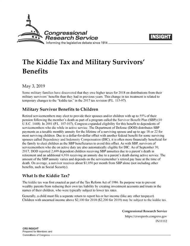 handle is hein.crs/govzol0001 and id is 1 raw text is: 








   Congressional                                                                 _____
           ~Research Service
   ..... ..    hforming the !egistatwve debate since 1914





The Kiddie Tax and Military Survivors'

Benefits



May 3, 2019
Some military families have discovered that they owe higher taxes for 2018 on distributions from their
military survivors' benefits than they had in previous years. This change in tax treatment is related to
temporary changes to the kiddie tax in the 2017 tax revision (P.L. 115-97).

Military Survivor Benefits to Children
Retired servicemembers may elect to provide their spouses and/or children with up to 55% of their
pension following the member's death as part of a program called the Survivor Benefit Plan (SBP) (10
U.S.C. 1448). In 2001 (P.L. 107-107), Congress expanded eligibility for this benefit to dependents of
servicemembers who die while in active service. The Department of Defense (DOD) distributes SBP
payments as a taxable monthly annuity for the lifetime of a surviving spouse and up to age 18 or 22 for
most surviving children. Due to a dollar-for-dollar offset with another federal benefit for some surviving
spouses called Dependency and Indemnity Compensation (DIC), it is often more financially beneficial for
the family to elect children as the SBP beneficiaries to avoid this offset. As with SBP, survivors of
servicemembers who die on active duty are also automatically eligible for DIC. As of September 30,
2017, DOD reported 2,699 dependent children receiving SBP annuities due to a parent's death in
retirement and an additional 6,916 receiving an annuity due to a parent's death during active service. The
amount of the SBP annuity varies and depends on the servicemember's retired pay base at the time of
death. On average, a survivor receives about $1,050 per month from SBP alone (not including other
benefits, such as Social Security).

What Is the Kiddie Tax?
The kiddie tax was first enacted as part of the Tax Reform Act of 1986. Its purpose was to prevent
wealthy parents from reducing their own tax liability by creating investment accounts and trusts in the
names of their children, who were typically subject to lower tax rates.
Generally, a child must file a separate return to report his or her income (like any other taxpayer).
Children with unearned income above $2,100 for 2018 ($2,200 for 2019) may be subject to the kiddie tax.


                                                                Congressional Research Service
                                                                https://crsreports.congress.gov
                                                                                     IN11112

CRS INSIGHT
Prepared for Members and
Committees of Congress


