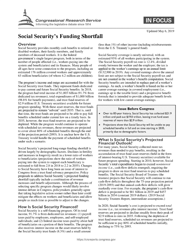 handle is hein.crs/govzoy0001 and id is 1 raw text is: 





             o it  legislative deat  since 1914




Social Security's Funding Shortfall


Updated May 6, 2019


Overview
Social Security provides monthly cash benefits to retired or
disabled workers, their family members, and family
members of deceased workers. It is the federal
government's single largest program, both in terms of the
number of people affected (i.e., workers paying into the
system and beneficiaries) and its finances. Many people of
all ages have some connection to the program, including an
estimated 176 million covered workers and approximately
63 million beneficiaries (of whom 4.2 million are children).

The program's income and outgo are accounted for with the
Social Security trust funds. They represent funds dedicated
to pay current and future Social Security benefits. In 2018,
the program had total income of $1,003 billion (91.7% from
dedicated tax revenues), total expenditures of $1,000 billion
(98.8% for benefit payments), and trust fund reserves of
$2.9 trillion (U.S. Treasury securities) available for future
program spending. With these asset reserves, the trust funds
are projected to remain solvent until 2035. That is, until
that time, the trust funds are projected to be able to pay full
benefits scheduled under current law on a timely basis. In
2035, however, the trust fund reserves are projected to be
depleted. While the program would continue to operate
with scheduled tax revenues, those revenues are projected
to cover about 80% of scheduled benefits through the end
of the projection period (2093). It is unclear how the U.S.
Treasury would handle the payment of scheduled benefits
under such a scenario.

Social Security's projected long-range funding shortfall is
driven largely by demographic factors. Declines in fertility
and increases in longevity result in a lower ratio of workers
to beneficiaries (projections show the ratio of workers
paying into the system to support each beneficiary is
estimated to fall from 2.8 in 2018 to 2.2 in 2035). Changes
to Social Security have long been an issue of interest to
Congress from a trust fund solvency perspective. Policy
proposals to address Social Security's projected funding
shortfall typically include a combination of revenue
increases and benefit adjustments. Although the process of
selecting specific program changes would likely involve
intense debate in Congress, policymakers generally agree
that taking legislative action sooner rather than later could
mitigate the effects on workers and beneficiaries and allow
people as much time as possible to adjust to the changes.

How Is Social Security Financed'
Social Security is a self-financing program. Of its total
income, 91.7% is from dedicated tax revenues: (1) payroll
taxes paid by employers, employees, and self-employed
individuals; and (2) federal income taxes paid by about half
of beneficiaries on a portion of their benefits. The program
also receives interest income on the asset reserves held by
the Social Security trust funds (8.3%) and a small amount


(less than 1%) of other income (including reimbursements
from the U.S. Treasury's general fund).

Social Security coverage is nearly universal, with an
estimated 93% of all workers participating in the system.
The Social Security payroll tax rate is 12.4%, divided
evenly between the worker and the employer; the tax is
applied to the worker's earnings up to an annual limit
($132,900 in 2019). Any covered earnings above the annual
limit are not subject to the Social Security payroll tax and
are not counted in the worker's benefit computation. Social
Security benefits are intended to replace part of a worker's
earnings. As such, a worker's benefit is based on his or her
career-average earnings in covered employment (i.e.,
earnings up to the taxable limit) and a progressive benefit
formula that is intended to provide adequate benefit levels
for workers with low career-average earnings.


               Issue Before Congress
*   Over its 83-year history, Socia l Security has collected $21.9
   trillion and paid out $19.0 trillion, leaving trust fund asset
   reserves of miore thain $2.9 trillion.
   Projections show that Sociail Security will be unaible to py
    scheduled benefits in full aind on timie stazrting in 2035,
    primazrily due to dlemograiphic fazctors.


Fina.ncial. Outlook'-?
For many years, Social Security collected more tax
revenues than needed to pay benefits, resulting in the
accumulation of trust fund asset reserves (held in the form
of interest-bearing U.S. Treasury securities) available for
future program spending. Starting in 2010, however, Social
Security's total expenditures began to exceed noninterest
income (i.e., cash-flow deficits emerged), requiring the
program to draw on trust fund reserves to pay scheduled
benefits. The Social Security Board of Trustees (the
trustees) projects that Social Security will continue to run
cash-flow deficits throughout the 75-year projection period
(2019-2093) and that annual cash-flow deficits will grow
markedly over time. For example, the program's cash-flow
deficit is projected to be $81 billion in 2019 and $457
billion in 2034 (constant 2019 dollars). (2019 Social
Security Trustees Report, intermediate assumptions.)

In 2020, Social Security's cost is projected to exceed total
income (i.e., tax revenues plus interest income). Trust fund
reserves are projected to decline steadily from their peak of
$2.9 trillion to zero in 2035. Following the depletion of
trust fund reserves, scheduled tax revenues are projected to
be sufficient to pay 80% of scheduled benefits initially,
declining to 75% by 2093.


https:!icrsreports~cong --ssq_


