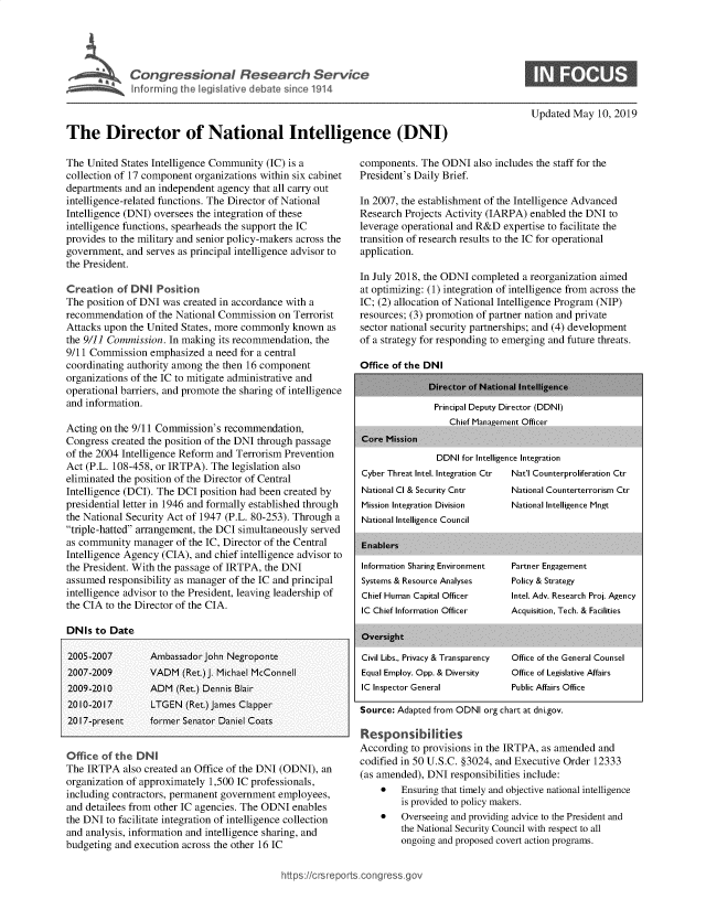 handle is hein.crs/govzpk0001 and id is 1 raw text is: 




  ICongressonal Research Service
~~ normn qhe legislive debate since 1914


Updated May 10, 2019


The Director of National Intelligence (DNI)


The United States Intelligence Community (IC) is a
collection of 17 component organizations within six cabinet
departments and an independent agency that all carry out
intelligence-related functions. The Director of National
Intelligence (DNI) oversees the integration of these
intelligence functions, spearheads the support the IC
provides to the military and senior policy-makers across the
government, and serves as principal intelligence advisor to
the President.

Creation of DNI Position
The position of DNI was created in accordance with a
recommendation of the National Commission on Terrorist
Attacks upon the United States, more commonly known as
the 9/11 Commission. In making its recommendation, the
9/11 Commission emphasized a need for a central
coordinating authority among the then 16 component
organizations of the IC to mitigate administrative and
operational barriers, and promote the sharing of intelligence
and information.

Acting on the 9/11 Commission's recommendation,
Congress created the position of the DNI through passage
of the 2004 Intelligence Reform and Terrorism Prevention
Act (P.L. 108-458, or IRTPA). The legislation also
eliminated the position of the Director of Central
Intelligence (DCI). The DCI position had been created by
presidential letter in 1946 and formally established through
the National Security Act of 1947 (P.L. 80-253). Through a
triple-hatted arrangement, the DCI simultaneously served
as community manager of the IC, Director of the Central
Intelligence Agency (CIA), and chief intelligence advisor to
the President. With the passage of IRTPA, the DNI
assumed responsibility as manager of the IC and principal
intelligence advisor to the President, leaving leadership of
the CIA to the Director of the CIA.

DNIs to Date

2005-2007        Ambassador John Negroponte
2007-2009        VADM (Ret.)J. Michael McConnell
2009-20 10       ADM (Ret.) Dennis Blair
2010-2017        LTGEN (Ret.) James Clapper
20 1 7-present   former Senator Daniel Coats


Office of the DN
The IRTPA also created an Office of the DNI (ODNI), an
organization of approximately 1,500 IC professionals,
including contractors, permanent government employees,
and detailees from other IC agencies. The ODNI enables
the DNI to facilitate integration of intelligence collection
and analysis, information and intelligence sharing, and
budgeting and execution across the other 16 IC


components. The ODNI also includes the staff for the
President's Daily Brief.

In 2007, the establishment of the Intelligence Advanced
Research Projects Activity (IARPA) enabled the DNI to
leverage operational and R&D expertise to facilitate the
transition of research results to the IC for operational
application.

In July 2018, the ODNI completed a reorganization aimed
at optimizing: (1) integration of intelligence from across the
IC; (2) allocation of National Intelligence Program (NIP)
resources; (3) promotion of partner nation and private
sector national security partnerships; and (4) development
of a strategy for responding to emerging and future threats.


Office of the DNI


Core Mission


Principal Deputy Director (DDNI)
   Chief Management Officer


DDNI for Intelligence Integration


Cyber Threat Intel. Integration Ctr
National Cl & Security Cntr
Mission Integration Division
National Intelligence Council

Enablers
Information Sharing Environment
Systems & Resource Analyses
Chief Human Capital Officer
IC Chief Information Officer

Oviersight

Civil Libs., Privacy & Transparency
Equal Employ. Opp. & Diversity
IC Inspector General


Nat'l Counterproliferation Ctr
National Counterterrorism Ctr
National Intelligence Mngt


Partner Engagement
Policy & Strategy
Intel. Adv. Research Proi. Agency
Acquisition, Tech. & Facilities



Office of the General Counsel
Office of Legislative Affairs
Public Affairs Office


Source: Adapted from ODNI org chart at dni.gov.

Responsib lities
According to provisions in the IRTPA, as amended and
codified in 50 U.S.C. §3024, and Executive Order 12333
(as amended), DNI responsibilities include:
    *   Ensuring that timely and objective national intelligence
        is provided to policy makers.
    *   Overseeing and providing advice to the President and
        the National Security Council with respect to all
        ongoing and proposed covert action programs.


ttps:/crsreportscon  ss


