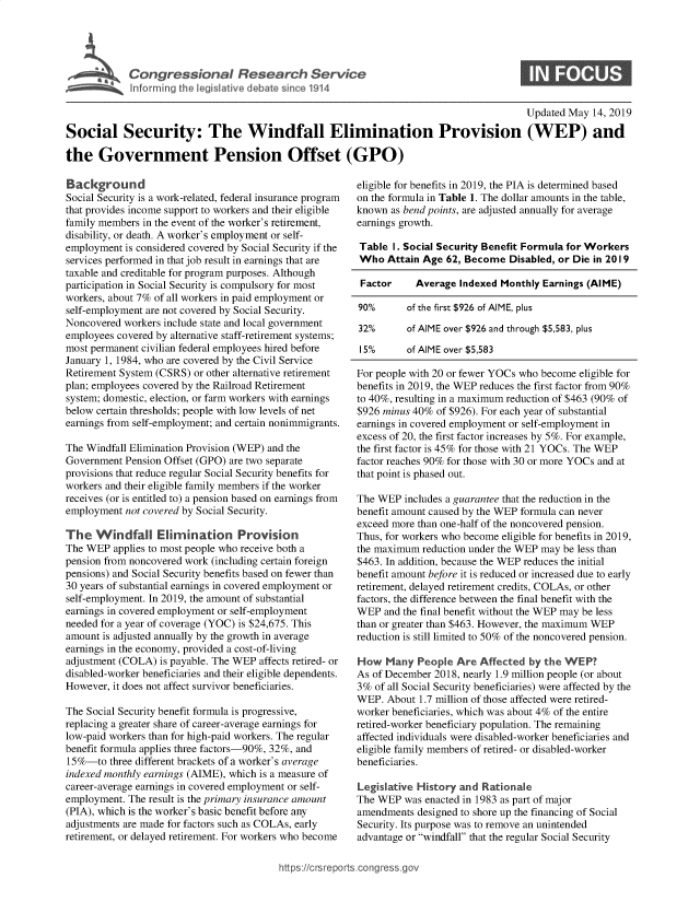 handle is hein.crs/govzrd0001 and id is 1 raw text is: 




'          Congressional Research Service
  Intfo rmrng the Vegiative debate since 1914


                                                                                         Updated May 14, 2019

Social Security: The Windfall Elimination Provision (WEP) and

the Government Pension Offset (GPO)


Background
Social Security is a work-related, federal insurance program
that provides income support to workers and their eligible
family members in the event of the worker's retirement,
disability, or death. A worker's employment or self-
employment is considered covered by Social Security if the
services performed in that job result in earnings that are
taxable and creditable for program purposes. Although
participation in Social Security is compulsory for most
workers, about 7% of all workers in paid employment or
self-employment are not covered by Social Security.
Noncovered workers include state and local government
employees covered by alternative staff-retirement systems;
most permanent civilian federal employees hired before
January 1, 1984, who are covered by the Civil Service
Retirement System (CSRS) or other alternative retirement
plan; employees covered by the Railroad Retirement
system; domestic, election, or farm workers with earnings
below certain thresholds; people with low levels of net
earnings from self-employment; and certain nonimmigrants.

The Windfall Elimination Provision (WEP) and the
Government Pension Offset (GPO) are two separate
provisions that reduce regular Social Security benefits for
workers and their eligible family members if the worker
receives (or is entitled to) a pension based on earnings from
employment not covered by Social Security.

The Windfall Elimination Provision
The WEP applies to most people who receive both a
pension from noncovered work (including certain foreign
pensions) and Social Security benefits based on fewer than
30 years of substantial earnings in covered employment or
self-employment. In 2019, the amount of substantial
earnings in covered employment or self-employment
needed for a year of coverage (YOC) is $24,675. This
amount is adjusted annually by the growth in average
earnings in the economy, provided a cost-of-living
adjustment (COLA) is payable. The WEP affects retired- or
disabled-worker beneficiaries and their eligible dependents.
However, it does not affect survivor beneficiaries.

The Social Security benefit formula is progressive,
replacing a greater share of career-average earnings for
low-paid workers than for high-paid workers. The regular
benefit formula applies three factors-90%, 32%, and
15 %-to three different brackets of a worker's average
indexed monthly earnings (AIME), which is a measure of
career-average earnings in covered employment or self-
employment. The result is the primary insurance amount
(PIA), which is the worker's basic benefit before any
adjustments are made for factors such as COLAs, early
retirement, or delayed retirement. For workers who become


eligible for benefits in 2019, the PIA is determined based
on the formula in Table 1. The dollar amounts in the table,
known as bend points, are adjusted annually for average
earnings growth.

Table I. Social Security Benefit Formula for Workers
Who Attain Age 62, Become Disabled, or Die in 2019

Factor     Average Indexed Monthly Earnings (AIME)

90%       of the first $926 of AIME, plus

32%       of AIME over $926 and through $5,583, plus

15%       of AIME over $5,583

For people with 20 or fewer YOCs who become eligible for
benefits in 2019, the WEP reduces the first factor from 90%
to 40%, resulting in a maximum reduction of $463 (90% of
$926 minus 40% of $926). For each year of substantial
earnings in covered employment or self-employment in
excess of 20, the first factor increases by 5%. For example,
the first factor is 45% for those with 21 YOCs. The WEP
factor reaches 90% for those with 30 or more YOCs and at
that point is phased out.

The WEP includes a guarantee that the reduction in the
benefit amount caused by the WEP formula can never
exceed more than one-half of the noncovered pension.
Thus, for workers who become eligible for benefits in 2019,
the maximum reduction under the WEP may be less than
$463. In addition, because the WEP reduces the initial
benefit amount before it is reduced or increased due to early
retirement, delayed retirement credits, COLAs, or other
factors, the difference between the final benefit with the
WEP and the final benefit without the WEP may be less
than or greater than $463. However, the maximum WEP
reduction is still limited to 50% of the noncovered pension.

How Many People Are Affected by the WEP
As of December 2018, nearly 1.9 million people (or about
3% of all Social Security beneficiaries) were affected by the
WEP. About 1.7 million of those affected were retired-
worker beneficiaries, which was about 4% of the entire
retired-worker beneficiary population. The remaining
affected individuals were disabled-worker beneficiaries and
eligible family members of retired- or disabled-worker
beneficiaries.

Legislative History and Rationale
The WEP was enacted in 1983 as part of major
amendments designed to shore up the financing of Social
Security. Its purpose was to remove an unintended
advantage or windfall that the regular Social Security


https:crsreports~cong --ssqg


0


