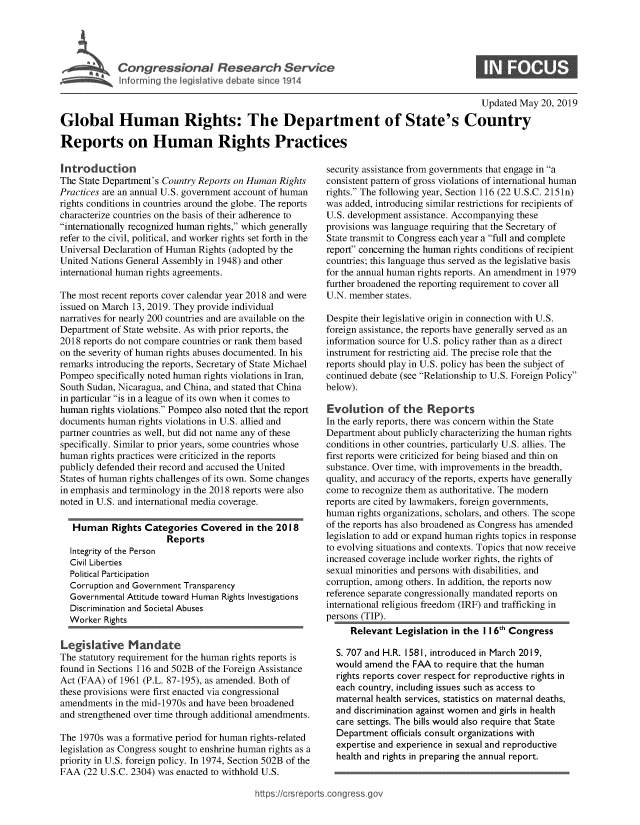 handle is hein.crs/govzti0001 and id is 1 raw text is: 




         Congressional Research Service
hfo1krin the legisi ative debate since 1914


                                                                                           Updated May 20, 2019

Global Human Rights: The Department of State's Country

Reports on Human Rights Practices


Introduction
The State Department's Country Reports on Human Rights
Practices are an annual U.S. government account of human
rights conditions in countries around the globe. The reports
characterize countries on the basis of their adherence to
internationally recognized human rights, which generally
refer to the civil, political, and worker rights set forth in the
Universal Declaration of Human Rights (adopted by the
United Nations General Assembly in 1948) and other
international human rights agreements.

The most recent reports cover calendar year 2018 and were
issued on March 13, 2019. They provide individual
narratives for nearly 200 countries and are available on the
Department of State website. As with prior reports, the
2018 reports do not compare countries or rank them based
on the severity of human rights abuses documented. In his
remarks introducing the reports, Secretary of State Michael
Pompeo specifically noted human rights violations in Iran,
South Sudan, Nicaragua, and China, and stated that China
in particular is in a league of its own when it comes to
human rights violations. Pompeo also noted that the report
documents human rights violations in U.S. allied and
partner countries as well, but did not name any of these
specifically. Similar to prior years, some countries whose
human rights practices were criticized in the reports
publicly defended their record and accused the United
States of human rights challenges of its own. Some changes
in emphasis and terminology in the 2018 reports were also
noted in U.S. and international media coverage.

   Human Rights Categories Covered in the 2018
                       Reports
  Integrity of the Person
  Civil Liberties
  Political Participation
  Corruption and Government Transparency
  Governmental Attitude toward Human Rights Investigations
  Discrimination and Societal Abuses
  Worker Rights

Legislative Mandate
The statutory requirement for the human rights reports is
found in Sections 116 and 502B of the Foreign Assistance
Act (FAA) of 1961 (P.L. 87-195), as amended. Both of
these provisions were first enacted via congressional
amendments in the mid-1970s and have been broadened
and strengthened over time through additional amendments.

The 1970s was a formative period for human rights-related
legislation as Congress sought to enshrine human rights as a
priority in U.S. foreign policy. In 1974, Section 502B of the
FAA (22 U.S.C. 2304) was enacted to withhold U.S.


security assistance from governments that engage in a
consistent pattern of gross violations of international human
rights. The following year, Section 116 (22 U.S.C. 2151n)
was added, introducing similar restrictions for recipients of
U.S. development assistance. Accompanying these
provisions was language requiring that the Secretary of
State transmit to Congress each year a full and complete
report concerning the human rights conditions of recipient
countries; this language thus served as the legislative basis
for the annual human rights reports. An amendment in 1979
further broadened the reporting requirement to cover all
U.N. member states.

Despite their legislative origin in connection with U.S.
foreign assistance, the reports have generally served as an
information source for U.S. policy rather than as a direct
instrument for restricting aid. The precise role that the
reports should play in U.S. policy has been the subject of
continued debate (see Relationship to U.S. Foreign Policy
below).

Evolution of the Reports
In the early reports, there was concern within the State
Department about publicly characterizing the human rights
conditions in other countries, particularly U.S. allies. The
first reports were criticized for being biased and thin on
substance. Over time, with improvements in the breadth,
quality, and accuracy of the reports, experts have generally
come to recognize them as authoritative. The modern
reports are cited by lawmakers, foreign governments,
human rights organizations, scholars, and others. The scope
of the reports has also broadened as Congress has amended
legislation to add or expand human rights topics in response
to evolving situations and contexts. Topics that now receive
increased coverage include worker rights, the rights of
sexual minorities and persons with disabilities, and
corruption, among others. In addition, the reports now
reference separate congressionally mandated reports on
international religious freedom (IRF) and trafficking in
persons (TIP).
     Relevant Legislation in the I 16th Congress

  S. 707 and H.R. 1581, introduced in March 2019,
  would amend the FAA to require that the human
  rights reports cover respect for reproductive rights in
  each country, including issues such as access to
  maternal health services, statistics on maternal deaths,
  and discrimination against women and girls in health
  care settings. The bills would also require that State
  Department officials consult organizations with
  expertise and experience in sexual and reproductive
  health and rights in preparing the annual report.


ps:!icrsrepots cong es


