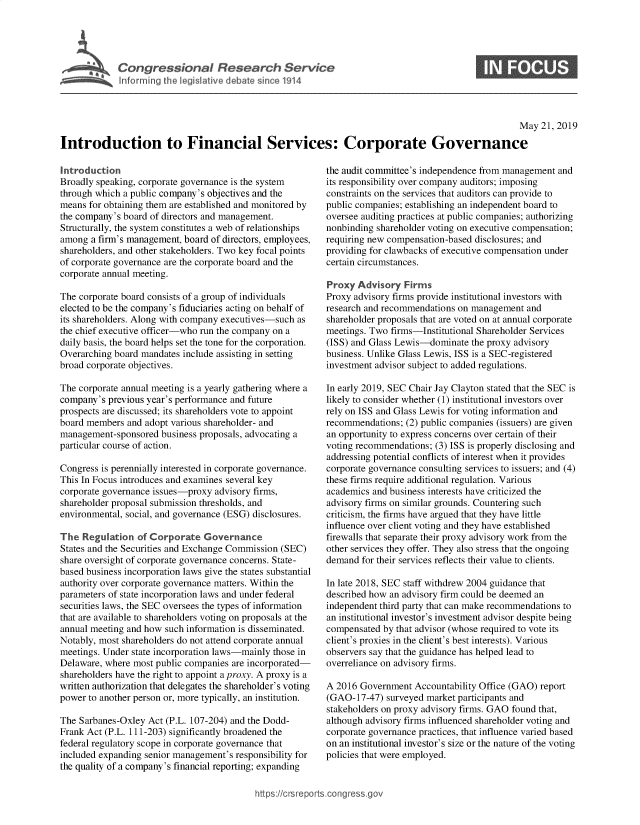 handle is hein.crs/govzuq0001 and id is 1 raw text is: 




T Congressional Research Service
   I fo r g the I les~at've debate since 1914


                                                                                                     May 21, 2019

Introduction to Financial Services: Corporate Governance


Introduction
Broadly speaking, corporate governance is the system
through which a public company's objectives and the
means for obtaining them are established and monitored by
the company's board of directors and management.
Structurally, the system constitutes a web of relationships
among a firm's management, board of directors, employees,
shareholders, and other stakeholders. Two key focal points
of corporate governance are the corporate board and the
corporate annual meeting.

The corporate board consists of a group of individuals
elected to be the company's fiduciaries acting on behalf of
its shareholders. Along with company executives-such as
the chief executive officer-who run the company on a
daily basis, the board helps set the tone for the corporation.
Overarching board mandates include assisting in setting
broad corporate objectives.

The corporate annual meeting is a yearly gathering where a
company's previous year's performance and future
prospects are discussed; its shareholders vote to appoint
board members and adopt various shareholder- and
management-sponsored business proposals, advocating a
particular course of action.

Congress is perennially interested in corporate governance.
This In Focus introduces and examines several key
corporate governance issues-proxy advisory firms,
shareholder proposal submission thresholds, and
environmental, social, and governance (ESG) disclosures.

The Regulation o Corporate Governance
States and the Securities and Exchange Commission (SEC)
share oversight of corporate governance concerns. State-
based business incorporation laws give the states substantial
authority over corporate governance matters. Within the
parameters of state incorporation laws and under federal
securities laws, the SEC oversees the types of information
that are available to shareholders voting on proposals at the
annual meeting and how such information is disseminated.
Notably, most shareholders do not attend corporate annual
meetings. Under state incorporation laws-mainly those in
Delaware, where most public companies are incorporated-
shareholders have the right to appoint a proxy. A proxy is a
written authorization that delegates the shareholder's voting
power to another person or, more typically, an institution.

The Sarbanes-Oxley Act (P.L. 107-204) and the Dodd-
Frank Act (P.L. 111-203) significantly broadened the
federal regulatory scope in corporate governance that
included expanding senior management's responsibility for
the quality of a company's financial reporting; expanding


the audit committee's independence from management and
its responsibility over company auditors; imposing
constraints on the services that auditors can provide to
public companies; establishing an independent board to
oversee auditing practices at public companies; authorizing
nonbinding shareholder voting on executive compensation;
requiring new compensation-based disclosures; and
providing for clawbacks of executive compensation under
certain circumstances.

Proxy Advisory Firms
Proxy advisory firms provide institutional investors with
research and recommendations on management and
shareholder proposals that are voted on at annual corporate
meetings. Two firms-Institutional Shareholder Services
(ISS) and Glass Lewis-dominate the proxy advisory
business. Unlike Glass Lewis, ISS is a SEC-registered
investment advisor subject to added regulations.

In early 2019, SEC Chair Jay Clayton stated that the SEC is
likely to consider whether (1) institutional investors over
rely on ISS and Glass Lewis for voting information and
recommendations; (2) public companies (issuers) are given
an opportunity to express concerns over certain of their
voting recommendations; (3) ISS is properly disclosing and
addressing potential conflicts of interest when it provides
corporate governance consulting services to issuers; and (4)
these firms require additional regulation. Various
academics and business interests have criticized the
advisory firms on similar grounds. Countering such
criticism, the firms have argued that they have little
influence over client voting and they have established
firewalls that separate their proxy advisory work from the
other services they offer. They also stress that the ongoing
demand for their services reflects their value to clients.

In late 2018, SEC staff withdrew 2004 guidance that
described how an advisory firm could be deemed an
independent third party that can make recommendations to
an institutional investor's investment advisor despite being
compensated by that advisor (whose required to vote its
client's proxies in the client's best interests). Various
observers say that the guidance has helped lead to
overreliance on advisory firms.

A 2016 Government Accountability Office (GAO) report
(GAO-17-47) surveyed market participants and
stakeholders on proxy advisory firms. GAO found that,
although advisory firms influenced shareholder voting and
corporate governance practices, that influence varied based
on an institutional investor's size or the nature of the voting
policies that were employed.


https:!crsreports~cong --sg


S


