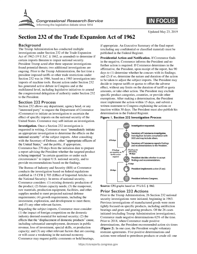 handle is hein.crs/govzvd0001 and id is 1 raw text is: 



Se      Congressional Research Service

    hI fortmr g th Vegisiative debate since 1914


Section 232 of the Trade Expansion Act of 1962


Background
The Trump Administration has conducted multiple
investigations under Section 232 of the Trade Expansion
Act of 1962 (19 U.S.C. § 1862, as amended) to determine if
certain imports threaten to impair national security.
President Trump acted after three separate investigations
found potential threats; two additional investigations are
ongoing. Prior to the Trump Administration, the last time a
president imposed tariffs or other trade restrictions under
Section 232 was in 1986, based on a 1983 investigation into
imports of machine tools. Recent action under Section 232
has generated active debate in Congress and at the
multilateral level, including legislative initiatives to amend
the congressional delegation of authority under Section 232
to the President.
Section 232 Process
Section 232 allows any department, agency head, or any
interested party to request the Department of Commerce
(Commerce) to initiate an investigation to ascertain the
effect of specific imports on the national security of the
United States. Commerce may self-initiate an investigation.
Investigation. Once a Section 232 investigation is
requested in writing, Commerce must immediately initiate
an appropriate investigation to determine the effects on the
national security of the subject imports. After consulting
with the Secretary of Defense, other appropriate officers of
the United States, and the public, if appropriate,
Commerce has 270 days from the initiation date to prepare
a report advising the President whether the targeted product
is being imported in certain quantities or under such
circumstances to impair U.S. national security, and to
provide recommendations based on the findings.
The Bureau of Industry and Security (BIS) at Commerce
conducts the investigation based on federal regulations
codified in 15 CFR § 705 (Effect of Imported Articles on
the National Security). In terms of national security,
Commerce considers: (1) existing domestic production of
the product; (2) future capacity needs; (3) the manpower,
raw materials, production equipment, facilities, and other
supplies needed to meet projected national defense
requirements; (4) growth requirements, including the
investment, exploration, and development to meet them;
and (5) any other relevant factors.
Regarding the subject imports, Commerce must consider:
(1) the impact of foreign competition on the domestic
industry deemed essential for national security; (2) the
effects that the displacement of domestic products cause,
including substantial unemployment, decreases in public
revenue, loss of investment, special skills, or production
capacity; and (3) any other relevant factors that are causing,
or will cause a weakening in the national economy.
Commerce may request public comments or hold hearings,


Updated May 23, 2019


if appropriate. An Executive Summary of the final report
(excluding any confidential or classified material) must be
published in the Federal Register.
Presidential Action and Notification. If Commerce finds
in the negative, Commerce informs the President and no
further action is required. If Commerce determines in the
affirmative, the President, upon receipt of the report, has 90
days to (1) determine whether he concurs with its findings;
and (2) if so, determine the nature and duration of the action
to be taken to adjust the subject imports. The President may
decide to impose tariffs or quotas to offset the adverse
effect, without any limits on the duration of tariff or quota
amounts, or take other action. The President may exclude
specific product categories, countries, or provide other
exemptions. After making a determination, the President
must implement the action within 15 days, and submit a
written statement to Congress explaining the actions or
inaction within 30 days. The President must also publish his
determination in the Federal Register.
Figure I. Section 232 Investigation Process

                 ?     Investigation requested.

                       Secretary of Commerce investigates.
                       Investigation includes consultation with
                       DOD and may include others.
                 tjh   Secretary of Commerce reports findings
                       and recommendations to the President.
         f findings If fndingsore
       are neqarve no  aofimariM,
       ftirtheracnon  4  90 days
         requred       President decides whether to accept
                       findings and recommendations.
                    1s days

       30days          President implements action (if any).

                       President informs Congress.

Source: CRS graphic based on 19 U.S.C. § 1862.
Prior Section 232 Actions
Prior to the Trump Administration, 26 Section 232 national
security investigations were initiated, beginning in 1963.
Previous investigations of manufactured goods were more
tightly focused on specific products, including antifriction
bearings and gears and gearing products. Of the 26 cases
initiated (excluding Trump Administration investigations),
Commerce made negative determinations 62% of the time.
Prior to 2018, when Commerce made positive
determinations, the President recommended action six times
(Figure 2). In one case, the President sought voluntary
restraint agreements. Five positive determinations and
actions were related to petroleum products or crude oil: one


ht tps:!crsreports~cong --sq


