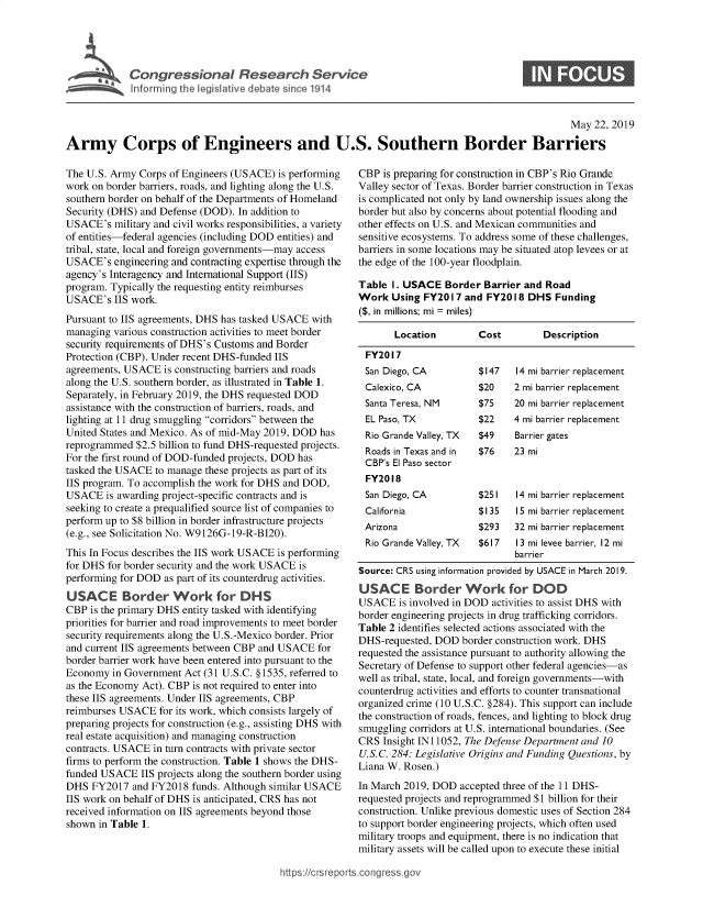 handle is hein.crs/govzvf0001 and id is 1 raw text is: 




I Congressional Research Service
   ~Info rming te Iceislative debate s nce 1914


S


                                                                                                  May 22, 2019

Army Corps of Engineers and U.S. Southern Border Barriers


The U.S. Army Corps of Engineers (USACE) is performing
work on border barriers, roads, and lighting along the U.S.
southern border on behalf of the Departments of Homeland
Security (DHS) and Defense (DOD). In addition to
USACE's military and civil works responsibilities, a variety
of entities-federal agencies (including DOD entities) and
tribal, state, local and foreign governments-may access
USACE's engineering and contracting expertise through the
agency's Interagency and International Support (IIS)
program. Typically the requesting entity reimburses
USACE's IIS work.
Pursuant to IIS agreements, DHS has tasked USACE with
managing various construction activities to meet border
security requirements of DHS's Customs and Border
Protection (CBP). Under recent DHS -funded IIS
agreements, USACE is constructing barriers and roads
along the U.S. southern border, as illustrated in Table 1.
Separately, in February 2019, the DHS requested DOD
assistance with the construction of barriers, roads, and
lighting at 11 drug smuggling corridors between the
United States and Mexico. As of mid-May 2019, DOD has
reprogrammed $2.5 billion to fund DHS-requested projects.
For the first round of DOD-funded projects, DOD has
tasked the USACE to manage these projects as part of its
IIS program. To accomplish the work for DHS and DOD,
USACE is awarding project-specific contracts and is
seeking to create a prequalified source list of companies to
perform up to $8 billion in border infrastructure projects
(e.g., see Solicitation No. W9126G-19-R-BI20).
This In Focus describes the IIS work USACE is performing
for DHS for border security and the work USACE is
performing for DOD as part of its counterdrug activities.
USACE Border Work for DHS
CBP is the primary DHS entity tasked with identifying
priorities for barrier and road improvements to meet border
security requirements along the U.S.-Mexico border. Prior
and current IIS agreements between CBP and USACE for
border barrier work have been entered into pursuant to the
Economy in Government Act (31 U.S.C. § 1535, referred to
as the Economy Act). CBP is not required to enter into
these IIS agreements. Under IIS agreements, CBP
reimburses USACE for its work, which consists largely of
preparing projects for construction (e.g., assisting DHS with
real estate acquisition) and managing construction
contracts. USACE in turn contracts with private sector
firms to perform the construction. Table 1 shows the DHS-
funded USACE IIS projects along the southern border using
DHS FY2017 and FY2018 funds. Although similar USACE
IIS work on behalf of DHS is anticipated, CRS has not
received information on IIS agreements beyond those
shown in Table 1.


CBP is preparing for construction in CBP's Rio Grande
Valley sector of Texas. Border barrier construction in Texas
is complicated not only by land ownership issues along the
border but also by concerns about potential flooding and
other effects on U.S. and Mexican communities and
sensitive ecosystems. To address some of these challenges,
barriers in some locations may be situated atop levees or at
the edge of the 100-year floodplain.

Table I. USACE Border Barrier and Road
Work Using FY2017 and FY2018 DHS Funding
($, in millions; mi = miles)

       Location        Cost         Description
 FY2017
 San Diego, CA         $147    14 mi barrier replacement
 Calexico, CA          $20    2 mi barrier replacement
 Santa Teresa, NM      $75    20 mi barrier replacement
 EL Paso, TX           $22    4 mi barrier replacement
 Rio Grande Valley, TX $49  Barrier gates
 Roads in Texas and in $76  23 mi
 CBP's El Paso sector
 FY2018
 San Diego, CA         $251    14 mi barrier replacement
 California            $135    15 mi barrier replacement
 Arizona               $293   32 mi barrier replacement
 Rio Grande Valley, TX $617  13 mi levee barrier, 12 mi
                              barrier
Source: CRS using information provided by USACE in March 2019.
USACE Border Work for DOD
USACE is involved in DOD activities to assist DHS with
border engineering projects in drug trafficking corridors.
Table 2 identifies selected actions associated with the
DHS-requested, DOD border construction work. DHS
requested the assistance pursuant to authority allowing the
Secretary of Defense to support other federal agencies-as
well as tribal, state, local, and foreign governments-with
counterdrug activities and efforts to counter transnational
organized crime (10 U.S.C. §284). This support can include
the construction of roads, fences, and lighting to block drug
smuggling corridors at U.S. international boundaries. (See
CRS Insight IN 11052, The Defense Department and 10
U.S.C. 284: Legislative Origins and Funding Questions, by
Liana W. Rosen.)
In March 2019, DOD accepted three of the 11 DHS-
requested projects and reprogrammed $1 billion for their
construction. Unlike previous domestic uses of Section 284
to support border engineering projects, which often used
military troops and equipment, there is no indication that
military assets will be called upon to execute these initial


htops:!crsreports~cong --ssqg


