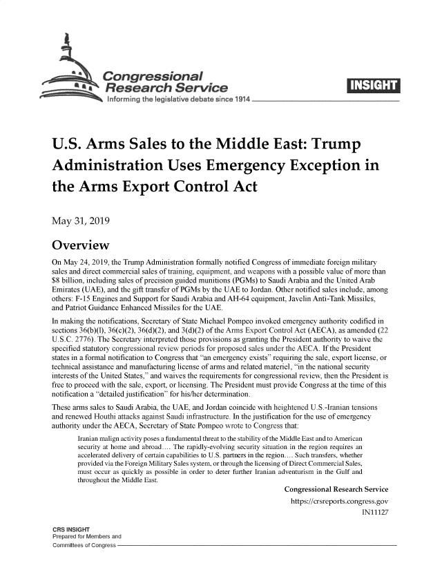 handle is hein.crs/govzxd0001 and id is 1 raw text is: 








   A          Congressional                                                      ____
          *  Research Service
   !nforming the leg slative debate :since 1914





U.S. Arms Sales to the Middle East: Trump

Administration Uses Emergency Exception in

the Arms Export Control Act



May 31, 2019


Overview

On May 24, 2019, the Trump Administration formally notified Congress of immediate foreign military
sales and direct commercial sales of training, equipment, and weapons with a possible value of more than
$8 billion, including sales of precision guided munitions (PGMs) to Saudi Arabia and the United Arab
Emirates (UAE), and the gift transfer of PGMs by the UAE to Jordan. Other notified sales include, among
others: F-15 Engines and Support for Saudi Arabia and AH-64 equipment, Javelin Anti-Tank Missiles,
and Patriot Guidance Enhanced Missiles for the UAE.
In making the notifications, Secretary of State Michael Pompeo invoked emergency authority codified in
sections 36(b)(1), 36(c)(2), 36(d)(2), and 3(d)(2) of the Arms Export Control Act (AECA), as amended (22
U.S.C. 2776). The Secretary interpreted those provisions as granting the President authority to waive the
specified statutory congressional review periods for proposed sales under the AECA. If the President
states in a formal notification to Congress that an emergency exists requiring the sale, export license, or
technical assistance and manufacturing license of arms and related materiel, in the national security
interests of the United States, and waives the requirements for congressional review, then the President is
free to proceed with the sale, export, or licensing. The President must provide Congress at the time of this
notification a detailed justification for his/her determination.
These arms sales to Saudi Arabia, the UAE, and Jordan coincide with heightened U.S.-Iranian tensions
and renewed Houthi attacks against Saudi infrastructure. In the justification for the use of emergency
authority under the AECA, Secretary of State Pompeo wrote to Congress that:
       Iranian malign activity poses a fundamental threat to the stability of the Middle East and to American
       security at home and abroad.... The rapidly-evolving security situation in the region requires an
       accelerated delivery of certain capabilities to U.S. partners in the region.... Such transfers, whether
       provided via the Foreign Military Sales system, or through the licensing of Direct Commercial Sales,
       must occur as quickly as possible in order to deter further Iranian adventurism in the Gulf and
       throughout the Middle East.
                                                                Congressional Research Service
                                                                https://crsreports.congress.gov
                                                                                     IN11127

CRS INSIGHT
Prepared for Members and
Committees of Congress


