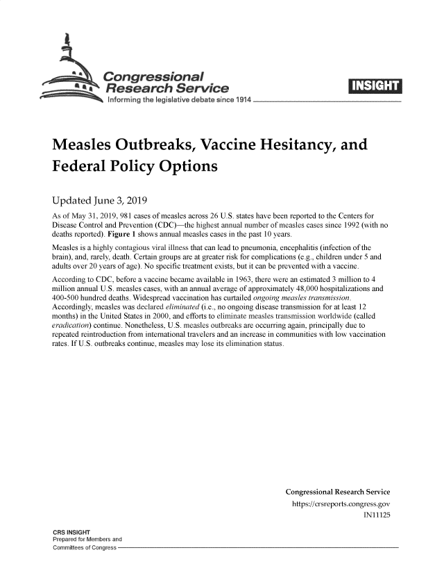 handle is hein.crs/govzxo0001 and id is 1 raw text is: 







   Congressional                                                                  ____
   ~.Research Service
   hnforming the legislative debate since 1914          ___       __       __





Measles Outbreaks, Vaccine Hesitancy, and

Federal Policy Options



Updated June 3, 2019
As of May 31, 2019, 981 cases of measles across 26 U.S. states have been reported to the Centers for
Disease Control and Prevention (CDC)-the highest annual number of measles cases since 1992 (with no
deaths reported). Figure 1 shows annual measles cases in the past 10 years.
Measles is a highly contagious viral illness that can lead to pneumonia, encephalitis (infection of the
brain), and, rarely, death. Certain groups are at greater risk for complications (e.g., children under 5 and
adults over 20 years of age). No specific treatment exists, but it can be prevented with a vaccine.
According to CDC, before a vaccine became available in 1963, there were an estimated 3 million to 4
million annual U.S. measles cases, with an annual average of approximately 48,000 hospitalizations and
400-500 hundred deaths. Widespread vaccination has curtailed ongoing measles transmission.
Accordingly, measles was declared eliminated (i.e., no ongoing disease transmission for at least 12
months) in the United States in 2000, and efforts to eliminate measles transmission worldwide (called
eradication) continue. Nonetheless, U.S. measles outbreaks are occurring again, principally due to
repeated reintroduction from international travelers and an increase in communities with low vaccination
rates. If U.S. outbreaks continue, measles may lose its elimination status.

















                                                               Congressional Research Service
                                                               https://crsreports.congress.gov
                                                                                    IN11125

CRS INSIGHT
Prepared for Members and
Committees of Congress


