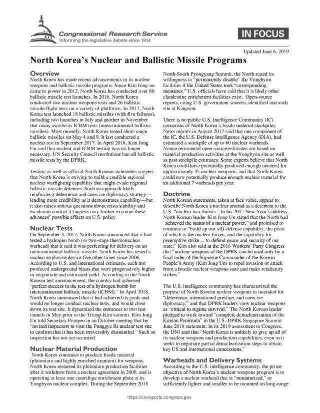 handle is hein.crs/govzzc0001 and id is 1 raw text is: 




     I Congressional Research Service
lrfIfo r r g the ilative debate since 1914


0


                                                                                              Updated June 6, 2019

North Korea's Nuclear and Ballistic Missile Programs


Overview
North Korea has made recent advancements in its nuclear
weapons and ballistic missile programs. Since Kim Jong-un
came to power in 2012, North Korea has conducted over 80
ballistic missile test launches. In 2016, North Korea
conducted two nuclear weapons tests and 26 ballistic
missile flight tests on a variety of platforms. In 2017, North
Korea test launched 18 ballistic missiles (with five failures),
including two launches in July and another in November
that many ascribe as ICBM tests (intercontinental ballistic
missiles). Most recently, North Korea tested short-range
ballistic missiles on May 4 and 9. It last conducted a
nuclear test in September 2017. In April 2018, Kim Jong
Un said that nuclear and ICBM testing was no longer
necessary. UN Security Council resolutions ban all ballistic
missile tests by the DPRK.

Testing as well as official North Korean statements suggest
that North Korea is striving to build a credible regional
nuclear warfighting capability that might evade regional
ballistic missile defenses. Such an approach likely
reinforces a deterrence and coercive diplomacy strategy-
lending more credibility as it demonstrates capability-but
it also raises serious questions about crisis stability and
escalation control. Congress may further examine these
advances' possible effects on U.S. policy.

Nuclear Tests
On September 3, 2017, North Korea announced that it had
tested a hydrogen bomb (or two-stage thermonuclear
warhead) that it said it was perfecting for delivery on an
intercontinental ballistic missile. North Korea has tested a
nuclear explosive device five other times since 2006.
According to U.S. and international estimates, each test
produced underground blasts that were progressively higher
in magnitude and estimated yield. According to the North
Korean test announcement, the country had achieved
perfect success in the test of a hydrogen bomb for
intercontinental ballistic missile (ICBM). In April 2018,
North Korea announced that it had achieved its goals and
would no longer conduct nuclear tests, and would close
down its test site. It dynamited the entrances to two test
tunnels in May prior to the Trump-Kim summit. Kim Jong
Un told Secretary Pompeo in an October meeting that he
invited inspectors to visit the Punggye Ri nuclear test site
to confirm that it has been irreversibly dismantled. Such an
inspection has not yet occurred.

Nuclear Material Production
North Korea continues to produce fissile material
(plutonium and highly enriched uranium) for weapons.
North Korea restarted its plutonium production facilities
after it withdrew from a nuclear agreement in 2009, and is
operating at least one centrifuge enrichment plant at its
Yongbyon nuclear complex. During the September 2018


North-South Pyongyang Summit, the North stated its
willingness to pernanently disable the Yongbyon
facilities if the United States took corresponding
measures. U.S. officials have said that it is likely other
clandestine enrichment facilities exist. Open-source
reports, citing U.S. government sources, identified one such
site at Kangson.

There is no public U.S. Intelligence Community (IC)
consensus of North Korea's fissile material stockpiles.
News reports in August 2017 said that one component of
the IC, the U.S. Defense Intelligence Agency (DIA), had
estimated a stockpile of up to 60 nuclear warheads.
Nongovernmental open source estimates are based on
material production activities at the Yongbyon site as well
as past stockpile estimates. Some experts believe that North
Korea could have potentially produced enough material for
approximately 35 nuclear weapons, and that North Korea
could now potentially produce enough nuclear material for
an additional 7 warheads per year.

Doctrine
North Korean statements, taken at face value, appear to
describe North Korea's nuclear arsenal as a deterrent to the
U.S. nuclear war threats. In his 2017 New Year's address,
North Korean leader Kim Jong Un stated that the North had
achieved the status of a nuclear power, and promised to
continue to build up our self-defense capability, the pivot
of which is the nuclear forces, and the capability for
preemptive strike ... to defend peace and security of our
state. Kim also said at the 2016 Workers' Party Congress
that nuclear weapons of the DPRK can be used only by a
final order of the Supreme Commander of the Korean
People's Army (Kim Jong Un) to repel invasion or attack
from a hostile nuclear weapons state and make retaliatory
strikes.

The U.S. intelligence community has characterized the
purpose of North Korean nuclear weapons as intended for
deterrence, international prestige, and coercive
diplomacy, and that DPRK leaders view nuclear weapons
as critical to regime survival. The North Korean leader
pledged to work toward complete denuclearization of the
Korean Peninsula in the U.S.-DPRK Singapore Summit
June 2018 statement. In its 2019 assessment to Congress,
the DNI said that North Korea is unlikely to give up all of
its nuclear weapons and production capabilities, even as it
seeks to negotiate partial denuclearization steps to obtain
key US and international concessions.

Warheads and Delivery Systems
According to the U.S. intelligence community, the prime
objective of North Korea's nuclear weapons program is to
develop a nuclear warhead that is miniaturized, or
sufficiently lighter and smaller to be mounted on long-range


https:!crsreports cong --ssqg


