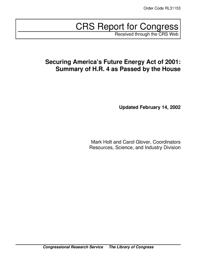 handle is hein.crs/sgaafeey0001 and id is 1 raw text is: Order Code RL31153

Securing America's Future Energy Act of 2001:
Summary of H.R. 4 as Passed by the House
Updated February 14, 2002
Mark Holt and Carol Glover, Coordinators
Resources, Science, and Industry Division

Congressional Research Service The Library of Congress

CRS Report for Congress
Received through the CRS Web

Congressional Research Service

The Library of Congress


