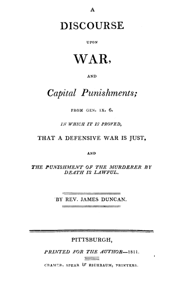 handle is hein.death/discwcp0001 and id is 1 raw text is: 
                A


        DISCOURSE

               TI 110 if


           WAR,

               AND


    Capital Punishments;


           FROM GEN. IX. 6.

        IN WHICH IT IS PROVE'7D,

  THAT A DEFENSIVE WAR IS JUST,

               AND

THE PUNISHMENT OF THE MURDERER BY
         DE.1TH IS LA1WFUL.




      BY REV. JAMES DUNCAN.






           PITTSBURGH,

   PRINTED FOR THIE A1UTHOR- 1811,

   CfRAM. 7R, SPEAR  T EICHBAUf, PRINTEjRS.


