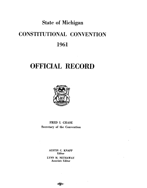 handle is hein.death/miccdeth0001 and id is 1 raw text is: 





          State of Michigan


CONSTITUTIONAL CONVENTION


                1961





     OFFICIAL RECORD


   FRED I. CHASE
Secretary of the Convention






   AUSTIN C. KNAPP
       Editor
  LYNN M. NETHAWAY
    Associate Editor


