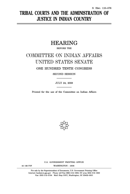 handle is hein.doi/tricain0001 and id is 1 raw text is: S. HRG. 110-576
TRIBAL COURTS AND THE ADMINISTRATION OF
JUSTICE IN INDIAN COUNTRY

HEARING
BEFORE THE
COMMITTEE ON INDIAN AFFAIRS
UNITED STATES SENATE
ONE HUNDRED TENTH CONGRESS
SECOND SESSION
JULY 24, 2008
Printed for the use of the Committee on Indian Affairs

U.S. GOVERNMENT PRINTING OFFICE
45-126 PDF                      WASHINGTON : 2008
For sale by the Superintendent of Documents, U.S. Government Printing Office
Internet: bookstore.gpo.gov Phone: toll free (866) 512-1800; DC area (202) 512-1800
Fax: (202) 512-2104 Mail: Stop IDCC, Washington, DC 20402-0001


