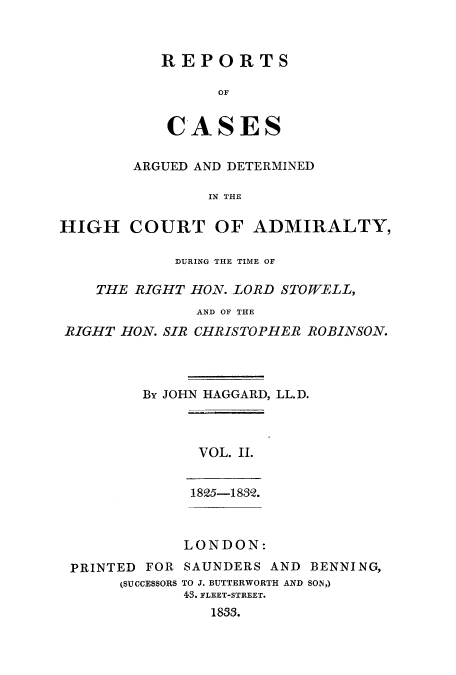 handle is hein.eislr/rcadihi0002 and id is 1 raw text is: REPORTS
OF
CASES

ARGUED AND DETERMINED
IN THE
HIGH COURT OF ADMIRALTY,
DURING THE TIME OF
THE RIGHT HON. LORD STOWELL,
AND OF THE
RIGHT HON. SIR CHRISTO.PHER ROBINSON.
By JOHN HAGGARD, LL.D.
VOL. II.
1825-1882.
LONDON:
PRINTED FOR SAUNDERS AND BENNING,
(SUCCESSORS TO J. BUTTERWORTH AND SON,)
43. FLEET-STREET.
1853.


