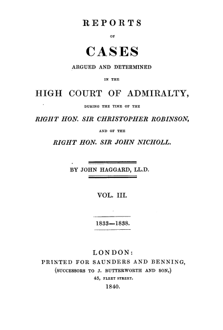 handle is hein.eislr/rcadihi0003 and id is 1 raw text is: REPORTS
OF
CASES

ARGUED AND DETERMINED
IN THE
HIGH COURT OF ADMIRALTY,
DURING THE TIME OF THE
RIGHT HON. SIR CHRISTOPHER ROBINSON,
AND OF THE
RIGHT HON. SIR JOHN NICHOLL.
BY JOHN HAGGARD, LL.D.
VOL. III.
1833-1838.
LONDON:
PRINTED FOR SAUNDERS AND BENNING,
(SUCCESSORS TO J. BUTTERWORTH AND SON,)
43, FLEET STREET.
1840.


