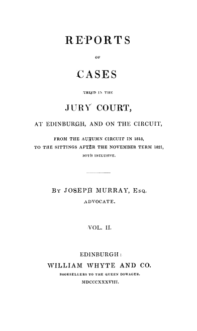 handle is hein.eislr/recajurct0002 and id is 1 raw text is: REPORTS
OF
CASES

TRWD IN TIHE
JURY COURT,
AT EI)INBURQH, AND ON THE CIRCUIT,
FROM THE AJTUMN CIRCUIT IN 1818,
TO THE SITTINGS AFTER THE NOVEMBER TERM 1821,
1OThI INCLUSIVE.
By JOSEPO MURRAY, ESQ.
ADVOCATE.
VOL. II.
EDINBURGH:
WILLIAM     WHYTE AND CO.
BOOKSELLERS TO THE QUEEN DOWAGER.
MDCCCXXXVIII.


