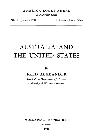 handle is hein.forrel/aatus0001 and id is 1 raw text is: AMERICA LOOKS AHEAD
A Pamphlet Series

No. 1    January 1941

S. SHEPARD JONES, Editor

AUSTRALIA AND
THE UNITED STATES
By
FRED ALEXANDER
Head of the Department of History
University of Western Australia
WORLD PEACE FOUNDATION
BOSTON
1941


