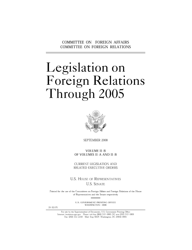 handle is hein.forrel/lforthg0013 and id is 1 raw text is: COMMITTEE ON FOREIGN AFFAIRS
COMMITTEE ON FOREIGN RELATIONS

Legislation on
Foreign Relations
Through 2005

SEPTEMBER 2008
VOLUME II B
OF VOLUMES II A AND II B
CURRENT LEGISLATION AND
RELATED EXECUTIVE ORDERS
U.S. HOUSE OF REPRESENTATIVES
U.S. SENATE
Printed for the use of the Committees on Foreign Affairs and Foreign Relations of the House
of Representatives and the Senate respectively
U.S. GOVERNMENT PRINTING OFFICE
WASHINGTON : 2008
33 321 PS
For sale by the Superintendent of Documents, U.S. Government Printing Office
Internet: bookstoregpo.gov  Phone: toll free (866) 512 1800; DC area (202) 512 1800
Fax: (202) 512 2250 Mail: Stop SSOP, Washington, DC 20402 0001


