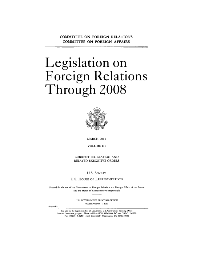 handle is hein.forrel/lforthg0019 and id is 1 raw text is: COMMITTEE ON FOREIGN RELATIONS
COMMITTEE ON FOREIGN AFFAIRS

Legislation on
Foreign Relations
Through 2008

MARCH 2011
VOLUME III
CURRENT LEGISLATION AND
RELATED EXECUTIVE ORDERS
U.S. SENATE
U.S. HOUSE OF REPRESENTATIVES
Printed for the use of the Committees on Foreign Relations and Foreign Affairs of the Senate
and the House of Representatives respectively
U.S. GOVERNMENT PRINTING OFFICE
WASHINGTON : 2011
56-935 PS
For sale by the Superintendent of Documents, U.S. Government Printing Office
Internet: bookstore.gpo.gov Phone: coll free (866) 512-1800; DC area (202) 512-1800
Fax: (202) 512-2250 Mail: Stop SSOP, Washington, DC 20402-0001


