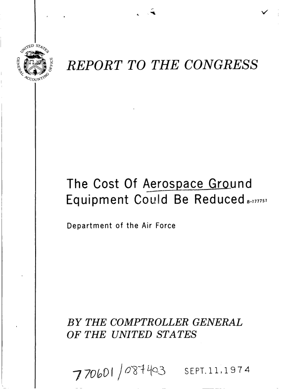 handle is hein.gao/gaobaaaad0001 and id is 1 raw text is: 



REPORT


TO THE CONGRESS


The Cost Of Aerospace Ground
Equipment Could Be Reduced°.,,,,,,

Department of the Air Force






BY THE COMPTROLLER GENERAL
OF THE UNITED STATES


SEPT. 11, 9 7 4


oy4 q03


7 700 1



