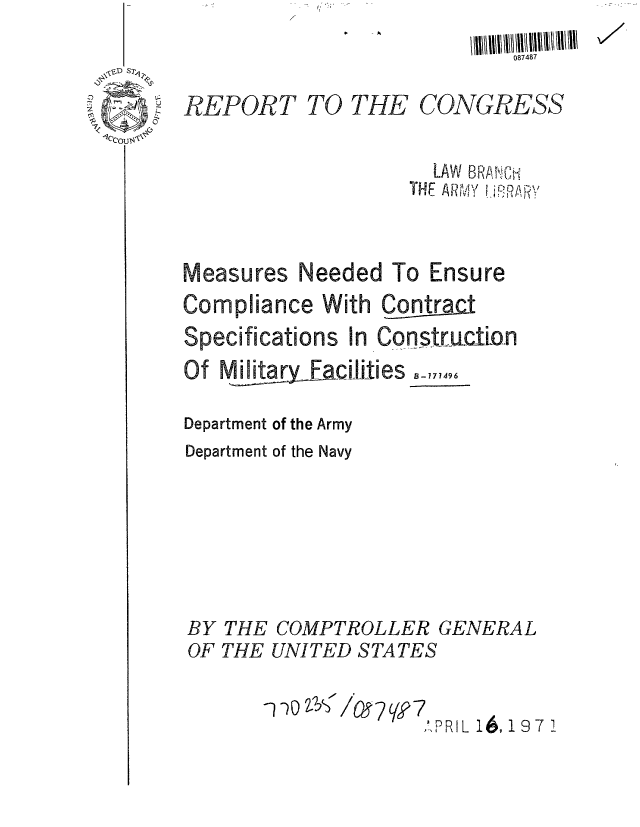 handle is hein.gao/gaobaaaay0001 and id is 1 raw text is: 



REPORT TO


              087487


THE CONGRESS


       LAW BPPHiL
     THE AR 'VY  -


Measures Needed To Ensure
Compliance With Contract

Specifications In Construcfion
Of MilitarFacilities _,,,4

Department of the Army
Department of the Navy







BY THE COMPTROLLER GENERAL
OF THE UNITED STATES


                     APRIL , 16 97 1


