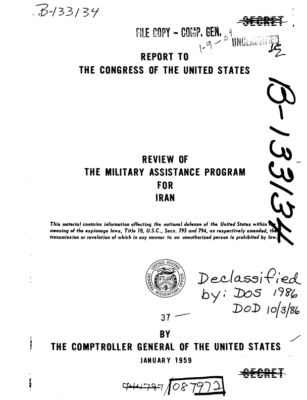handle is hein.gao/gaobaaabx0001 and id is 1 raw text is: K/33/3


FILE CPY - COoP, GEI,

REPORT TO


THE CONGRESS OF THE UNITED STATES


                          REVIEW OF
          THE MILITARY ASSISTANCE PROGRAM
                              FOR
                              IRAN

This material contains information affecting the national defense of the United States within
meaning of the espionage laws, Title 18, U.S.C., Secs. 793 and 794, as respectively amended, th
transmission or revelation of which in any manner to an unauthorized person is prohibited by law.I


                                 by;                           11x /'


                              BY
THE COMPTROLLER GENERAL OF THE UNITED STATES


JANUARY 1959


c44T07/7


