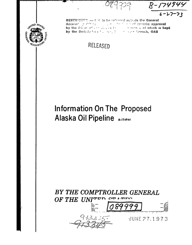 handle is hein.gao/gaobaaaec0001 and id is 1 raw text is:             ^~ 7





by the 0 & c F4P
by the D~ctv1 r ;,,-,


'd the General   1%?~
   -c aproval
   ck whtgch us kept
   '4,n .., OAS


          RELEASED
















Information On The Proposed


Alaska Oil Pipeline


B,174944


BY THE COMPTROLLER GENERAL

OF THE UNIT-rJ CIM A M'1


'JUH E P7, 19 7 3


